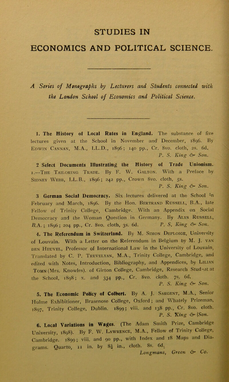 STUDIES IN ECONOMICS AND POLITICAL SCIENCE. A Series of Monographs hy Lecturers and Students connected with the London School of Economics and Political Science. 1. The History of Local Rates in England. The substance of five lectures given at the School in November and December, 1896. By Edwin Cannan, M.A., LL.D., i8g6; 140 pp., Cr, 8vo. cloth, 2s. 6d. P. S. King (fy* Son. 2 Select Documents Illustrating the History of Trade Unionism. I.—The Tailoring Trade. By F. W. Galton. With a Preface by Sidney Webb, LL.B., 1896; 242 pp.. Crown 8vo. cloth, 5s. P. S. King Son. 3 German Social Democracy. Six lectures delivered at the School m February and March, 1896. By the Hon. Bertr.and Russell, B..A., late Fellow of Trinity College, Cambridge. With an Appendix on Social Democracy and the Woman Question in Germany. By Alys Russell, B.A. ; 1896; 204 pp., Cr. 8vo. cloth, 3s. 6d. P. S. King So«. 4. The Referendum in Switzerland. By M. Simon Deploige, University of Louvain. With a Letter on the Referendum in Belgium by M. J. van DEN Heuvel, Professor of International Law in the University of Louvain, Translated by C. P. Trevelyan, M.A., Trinity College, Cambridge, and edited with Notes, Introduction, Bibliography, and Appendices, by Lilian ToMN(Mrs. Knowles), of Girton College, Cambridge, Research Stud-ntat the School, 1898; x. and 334 pp., Cr. 8vo. cloth. 7s. 6d. P. S. King So7i. 5. The Economic Policy of Colbert. By A. J. Sargent, M.A., Senior Hulme Exhibitioner, Brasenose College, Oxford; and Whately Prizeman, 1897, Trinity College, Dublin. 1899; viii. and 138 pp., Cr. 8vo. cloth. P. 5. King (5on. 6. Local Variations in Wages. (The Adam Smith Prize, Cambridge University, 1898). By F. W. Lawrence, M.A., Fellow of Trinity College, Cambridge. 1899; viii. and 90 pp., with Index and 18 Maps and Dia- grams. Quarto, ii in. by 8^ in., cloth. 8s. 6d. Longmans, Green <2^* Co,