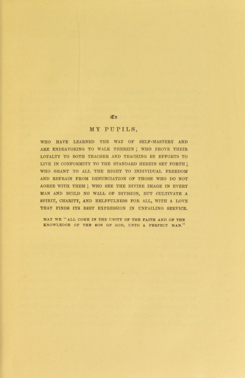 (Co MY PUPILS, WHO HAVE LEARNED THE WAY OF SELF-MASTERY AND ARE ENDEAVORING TO WALK THEREIN ; WHO PROVE THEIR LOYALTY TO BOTH TEACHER AND TEACHING BY EFFORTS TO LIVE IN CONFORMITY TO THE STANDARD HEREIN SET FORTH ; WHO GRANT TO ALL THE RIGHT TO INDIVIDUAL FREEDOM AND REFRAIN FROM DENUNCIATION OF THOSE WHO DO NOT AGREE WITH THEM ; WHO SEE THE DIVINE IMAGE IN EVERY MAN AND BUILD NO WALL OF DIVISION, BUT CULTIVATE A SPIRIT, CHARITY, AND HELPFULNESS FOR ALL, WITH A LOVE THAT FINDS ITS BEST EXPRESSION IN UNFAILING SERVICE. MAT WE “ALL COME IN THE UNITY OF THE FAITH AND OF THE KNOWLEDGE OF THE SON OF GOD, UNTO A PERFECT MAN.”