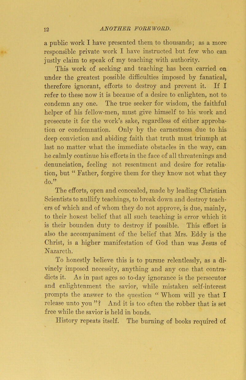 a public work I have presented them to thousands; as a more responsible private work I have instructed but few who can justly claim to speak of my teaching with authority. This work of seeking and teaching has been carried on under the greatest possible difficulties imposed by fanatical, therefore ignorant, efforts to destroy and prevent it. If I refer to these now it is because of a desire to enlighten, not to condemn any one. The true seeker for wisdom, the faithful helper of his fellow-men, must give himself to his work and prosecute it for the work’s sake, regardless of either approba- tion or condemnation. Only by the earnestness due to his deep conviction and abiding faith that truth must triumph at last no matter what the immediate obstacles in the way, can he calmly continue his efforts in the face of all threatenings and denunciation, feeling not resentment and desire for retalia- tion, but “ Father, forgive them for they know not what they do.” The efforts, open and concealed, made by leading Christian Scientists to nullify teachings, to break down and destroy teach- ers of which and of whom they do not approve, is due, mainly, to their honest belief that all such teaching is error which it is their bounden duty to destroy if possible. This effort is also the accompaniment of the belief that Mrs. Eddy is the Christ, is a higher manifestation of God than was Jesus of Nazareth. To honestly believe this is to pursue relentlessly, as a di- vinely imposed necessity, anything and any one that contra- dicts it. As in past ages so to-day ignorance is the persecutor and enlightenment the savior, while mistaken self-interest prompts the answer to the question “ Whom will ye that I release unto you ” ? And it is too often the robber that is set free while the savior is held in bonds. History repeats itself. The burning of books required of