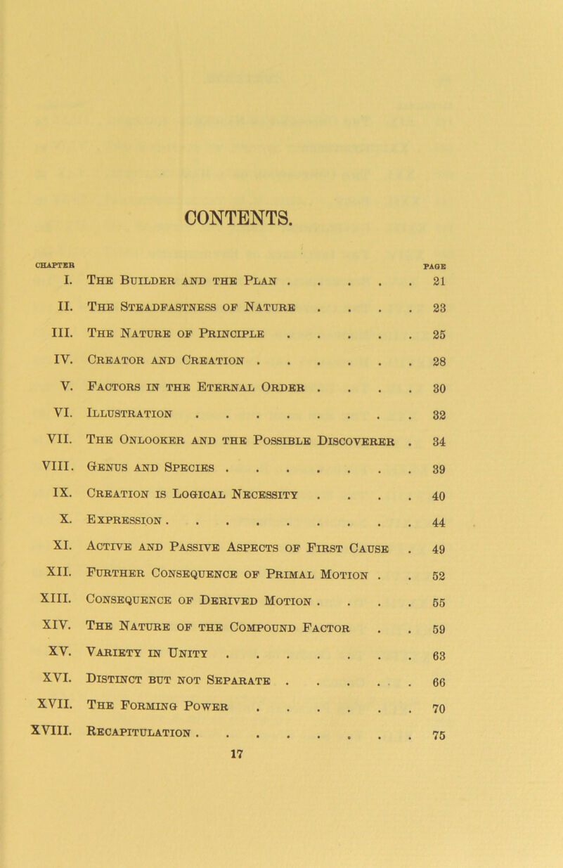 CONTENTS CHAPTER I. The Builder and the Plan .... PAGE 21 II. The Steadfastness of Nature 28 III. The Nature of Principle .... 25 IV. Creator and Creation 28 V. Factors in the Eternal Order . 30 VI. Illustration 32 VII. The Onlooker and the Possible Discoverer 34 VIII. Genus and Species 39 IX. Creation is Logical Necessity 40 X. Expression 44 XI. Active and Passive Aspects of First Cause 49 XII. Further Consequence of Primal Motion . 52 XIII. Consequence of Derived Motion . 55 XIV. The Nature of the Compound Factor 59 XV. Variety in Unity 63 XVI. Distinct but not Separate .... 66 XVII. The Forming Power 70 XVIII. Recapitulation 75