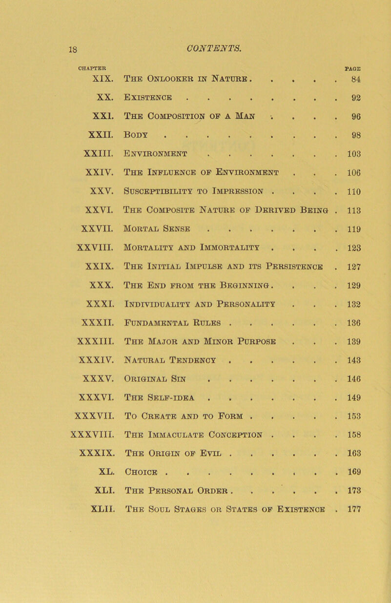 CHAPTER PAQE XIX. The Onlooker in Nature . • 84 XX. Existence 92 XXI. The Composition of a Man . 96 XXII. Body 98 XXIII. Environment .... • 103 XXIV. The Influence of Environment • 106 XXV. Susceptibility to Impression . 110 XXVI. The Composite Nature of Derived Being 113 XXVII. Mortal Sense .... • 119 XXVIII. Mortality and Immortality . • 123 XXIX. The Initial Impulse and its Persistence 127 XXX. The End from the Beginning. • 129 XXXI. Individuality and Personality • 132 XXXII. Fundamental Rules . • 136 XXXIII. The Major and Minor Purpose • 139 XXXIV. Natural Tendency • 143 XXXV. Original Sin .... • 146 XXXVI. The Self-idea .... • 149 XXXVII. To Create and to Form . • 153 XXXVIII. The Immaculate Conception . • 158 XXXIX. The Origin of Evil . • 163 XL. Choice 169 XLI. The Personal Order . • • 173 XLII. The Soul Stages or States of Existence 177