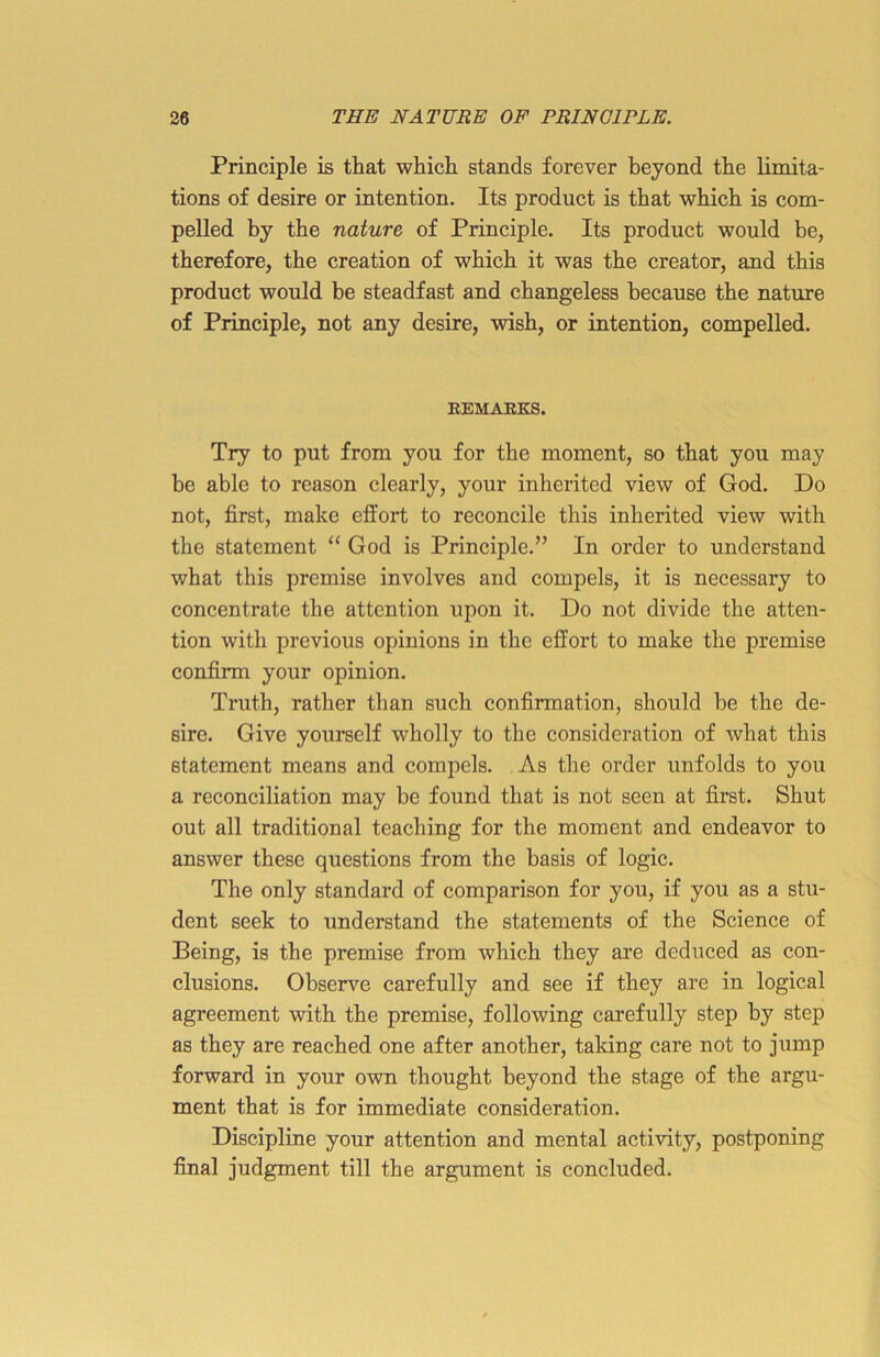 Principle is that which stands forever beyond the limita- tions of desire or intention. Its product is that which is com- pelled by the nature of Principle. Its product would be, therefore, the creation of which it was the creator, and this product would be steadfast and changeless because the nature of Principle, not any desire, wish, or intention, compelled. REMAKES. Try to put from you for the moment, so that you may be able to reason clearly, your inherited view of God. Do not, first, make effort to reconcile this inherited view with the statement “ God is Principle.” In order to understand what this premise involves and compels, it is necessary to concentrate the attention upon it. Do not divide the atten- tion with previous opinions in the effort to make the premise confirm your opinion. Truth, rather than such confirmation, should be the de- sire. Give yourself wholly to the consideration of what this statement means and compels. As the order unfolds to you a reconciliation may be found that is not seen at first. Shut out all traditional teaching for the moment and endeavor to answer these questions from the basis of logic. The only standard of comparison for you, if you as a stu- dent seek to understand the statements of the Science of Being, is the premise from which they are deduced as con- clusions. Observe carefully and see if they are in logical agreement with the premise, following carefully step by step as they are reached one after another, taking care not to jump forward in your own thought beyond the stage of the argu- ment that is for immediate consideration. Discipline your attention and mental activity, postponing final judgment till the argument is concluded.