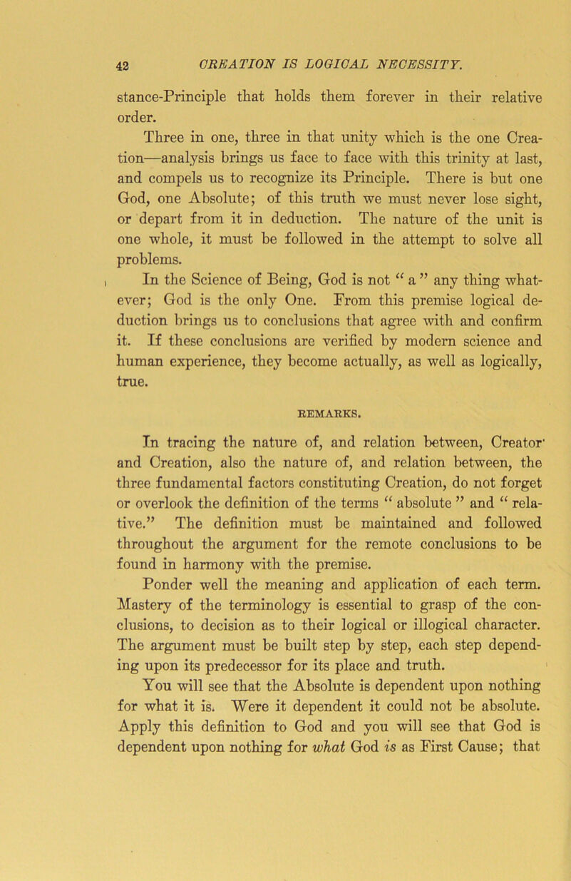 stance-Principle that holds them forever in their relative order. Three in one, three in that unity which is the one Crea- tion—analysis brings us face to face with this trinity at last, and compels us to recognize its Principle. There is but one God, one Absolute; of this truth we must never lose sight, or depart from it in deduction. The nature of the unit is one whole, it must be followed in the attempt to solve all problems. In the Science of Being, God is not “ a ” any thing what- ever; God is the only One. From this premise logical de- duction brings us to conclusions that agree with and confirm it. If these conclusions are verified by modern science and human experience, they become actually, as well as logically, true. REMARKS. In tracing the nature of, and relation between, Creator' and Creation, also the nature of, and relation between, the three fundamental factors constituting Creation, do not forget or overlook the definition of the terms “ absolute ” and “ rela- tive.” The definition must be maintained and followed throughout the argument for the remote conclusions to be found in harmony with the premise. Ponder well the meaning and application of each term. Mastery of the terminology is essential to grasp of the con- clusions, to decision as to their logical or illogical character. The argument must be built step by step, each step depend- ing upon its predecessor for its place and truth. You will see that the Absolute is dependent upon nothing for what it is. Were it dependent it could not be absolute. Apply this definition to God and you will see that God is dependent upon nothing for what God is as First Cause; that