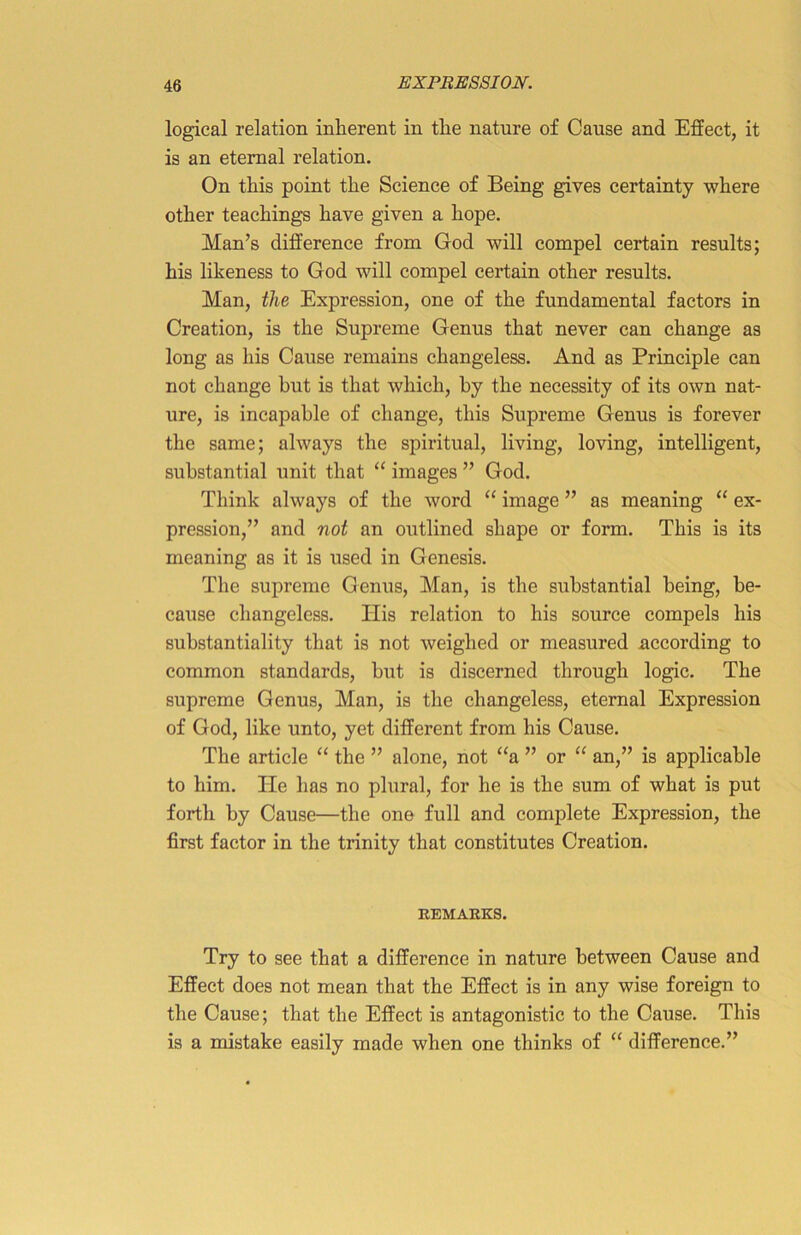 logical relation inherent in the nature of Cause and Effect, it is an eternal relation. On this point the Science of Being gives certainty where other teachings have given a hope. Man’s difference from God will compel certain results; his likeness to God will compel certain other results. Man, the Expression, one of the fundamental factors in Creation, is the Supreme Genus that never can change as long as his Cause remains changeless. And as Principle can not change but is that which, by the necessity of its own nat- ure, is incapable of change, this Supreme Genus is forever the same; always the spiritual, living, loving, intelligent, substantial unit that “ images ” God. Think always of the word “ image ” as meaning “ ex- pression,” and not an outlined shape or form. This is its meaning as it is used in Genesis. The supreme Genus, Man, is the substantial being, be- cause changeless. Ilis relation to his source compels his substantiality that is not weighed or measured according to common standards, but is discerned through logic. The supreme Genus, Man, is the changeless, eternal Expression of God, like unto, yet different from his Cause. The article “ the ” alone, not “a ” or “ an,” is applicable to him. He has no plural, for he is the sum of what is put forth by Cause—the one full and complete Expression, the first factor in the trinity that constitutes Creation. REMAKES. Try to see that a difference in nature between Cause and Effect does not mean that the Effect is in any wise foreign to the Cause; that the Effect is antagonistic to the Cause. This is a mistake easily made when one thinks of “ difference.”