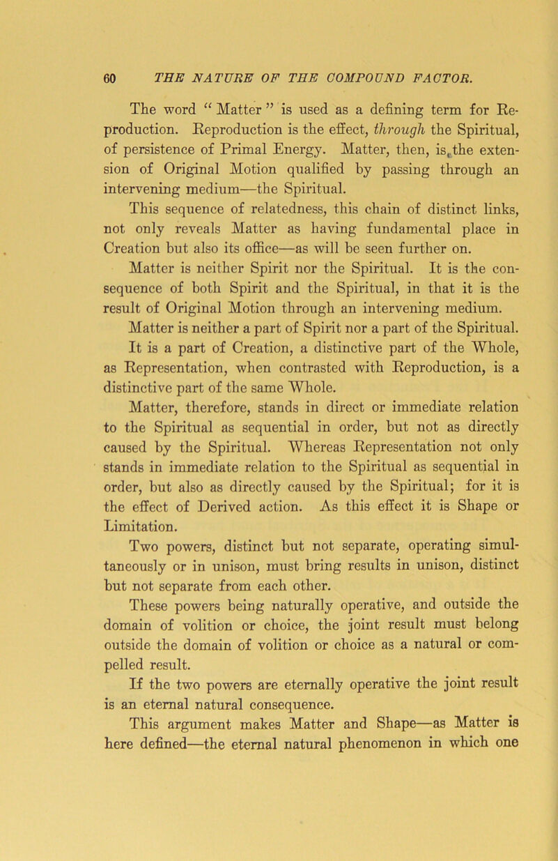 The word “ Matter ” is used as a defining term for Re- production. Reproduction is the effect, through the Spiritual, of persistence of Primal Energy. Matter, then, ist.the exten- sion of Original Motion qualified by passing through an intervening medium—the Spiritual. This sequence of relatedness, this chain of distinct links, not only reveals Matter as having fundamental place in Creation but also its office—as will be seen further on. Matter is neither Spirit nor the Spiritual. It is the con- sequence of both Spirit and the Spiritual, in that it is the result of Original Motion through an intervening medium. Matter is neither a part of Spirit nor a part of the Spiritual. It is a part of Creation, a distinctive part of the Whole, as Representation, when contrasted with Reproduction, is a distinctive part of the same Whole. Matter, therefore, stands in direct or immediate relation to the Spiritual as sequential in order, but not as directly caused by the Spiritual. Whereas Representation not only stands in immediate relation to the Spiritual as sequential in order, but also as directly caused by the Spiritual; for it is the effect of Derived action. As this effect it is Shape or Limitation. Two powers, distinct but not separate, operating simul- taneously or in unison, must bring results in unison, distinct but not separate from each other. These powers being naturally operative, and outside the domain of volition or choice, the joint result must belong outside the domain of volition or choice as a natural or com- pelled result. If the two powers are eternally operative the joint result is an eternal natural consequence. This argument makes Matter and Shape—as Matter is liere defined—the eternal natural phenomenon in which one