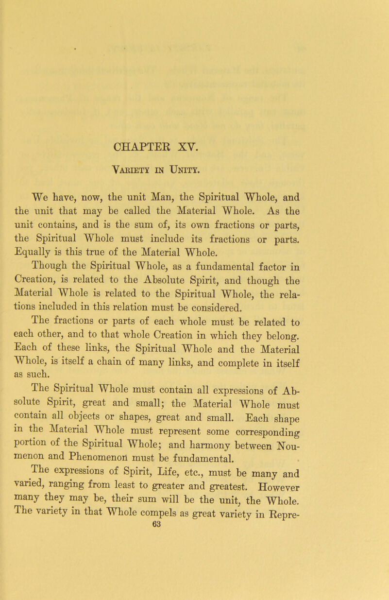 Variety in Unity. We have, now, the unit Man, the Spiritual Whole, and the unit that may be called the Material Whole. As the unit contains, and is the sum of, its own fractions or parts, the Spiritual Whole must include its fractions or parts. Equally is this true of the Material Whole. Though the Spiritual Whole, as a fundamental factor in Creation, is related to the Absolute Spirit, and though the Material Whole is related to the Spiritual Whole, the rela- tions included in this relation must be considered. The fractions or parts of each whole must be related to each other, and to that whole Creation in which they belong. Each of these links, the Spiritual Whole and the Material Whole, is itself a chain of many links, and complete in itself as such. The Spiritual Whole must contain all expressions of Ab- solute Spirit, great and small 5 the Material WLole must contain all objects or shapes, great and small. Each shape in the Material Whole must represent some corresponding portion of the Spiritual Whole; and harmony between Nou- menon and Phenomenon must be fundamental. The expressions of Spirit, Life, etc., must be many and varied, ranging from least to greater and greatest. However many they may be, their sum will be the unit, the Whole. The variety in that Whole compels as great variety in Repre-