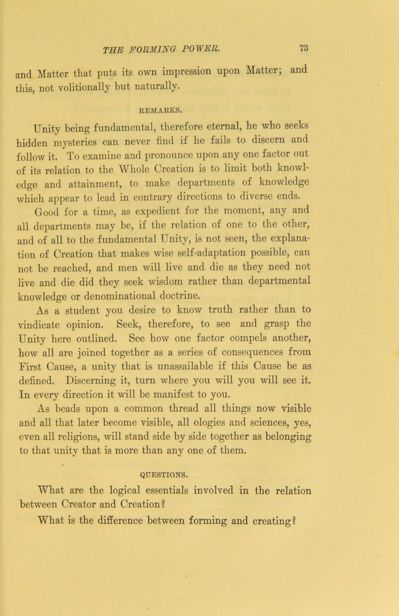 and Matter that puts its own impression upon Matter; and this, not volitionally but naturally. REMARKS. Unity being fundamental, therefore eternal, he who seeks hidden mysteries can never find if he fails to discern and follow it. To examine and pronounce upon any one factor out of its relation to the Whole Creation is to limit both knowl- edge and attainment, to make departments of knowledge which appear to lead in contrary directions to diverse ends. Good for a time, as expedient for the moment, any and all departments may be, if the relation of one to the other, and of all to the fundamental Unity, is not seen, the explana- tion of Creation that makes wise self-adaptation possible, can not be reached, and men will live and die as they need not live and die did they seek wisdom rather than departmental knowledge or denominational doctrine. As a student you desire to know truth rather than to vindicate opinion. Seek, therefore, to see and grasp the Unity here outlined. See how one factor compels another, how all are joined together as a series of consequences from First Cause, a unity that is unassailable if this Cause be as defined. Discerning it, turn where you will you will see it. In every direction it will be manifest to you. As beads upon a common thread all things now visible aud all that later become visible, all ologies and sciences, yes, even all religions, will stand side by side together as belonging to that unity that is more than any one of them. QUESTIONS. What are the logical essentials involved in the relation between Creator and Creation? What is the difference between forming and creating?