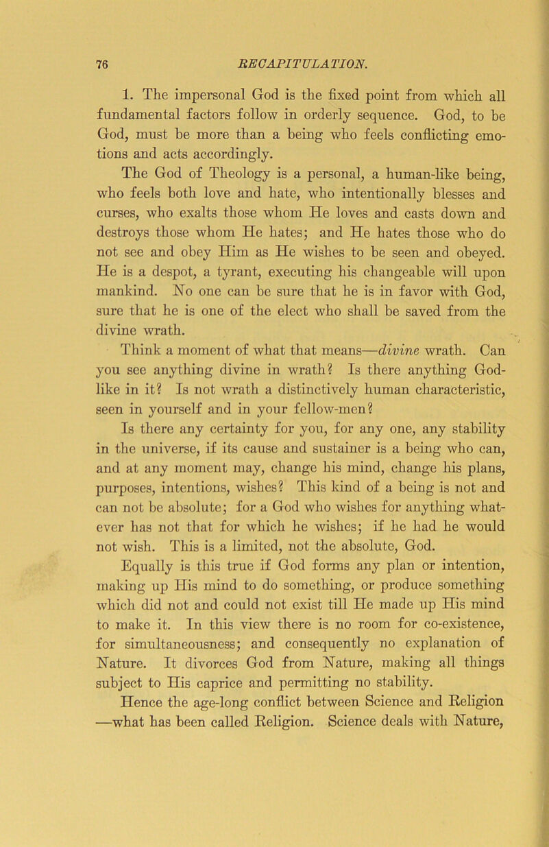 1. The impersonal God is the fixed point from which all fundamental factors follow in orderly sequence. God, to be God, must be more than a being who feels conflicting emo- tions and acts accordingly. The God of Theology is a personal, a human-like being, who feels both love and hate, who intentionally blesses and curses, who exalts those whom He loves and casts down and destroys those whom He hates; and He hates those who do not see and obey Him as He wishes to be seen and obeyed. He is a despot, a tyrant, executing his changeable will upon mankind. No one can be sure that he is in favor with God, sure that he is one of the elect who shall be saved from the divine wrath. Think a moment of what that means—divine wrath. Can you sec anything divine in wrath? Is there anything God- like in it? Is not wrath a distinctively human characteristic, seen in yourself and in your fellow-men? Is there any certainty for you, for any one, any stability in the universe, if its cause and sustainer is a being who can, and at any moment may, change his mind, change his plans, purposes, intentions, wishes? This kind of a being is not and can not be absolute; for a God who wishes for anything what- ever has not that for which he wishes; if he had he would not wish. This is a limited, not the absolute, God. Equally is this true if God forms any plan or intention, making up His mind to do something, or produce something which did not and could not exist till He made up His mind to make it. In this view there is no room for co-existence, for simultaneousness; and consequently no explanation of Nature. It divorces God from Nature, making all things subject to His caprice and permitting no stability. Hence the age-long conflict between Science and Religion —what has been called Religion. Science deals with Nature,