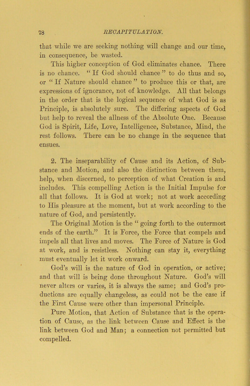 that while we are seeking nothing will change and our time, in consequence, be wasted. This higher conception of God eliminates chance. There is no chance. “ If God should chance ” to do thus and so, or “ If Nature should chance ” to produce this or that, are expressions of ignorance, not of knowledge. All that belongs in the order that is the logical sequence of what God is as Principle, is absolutely sure. The differing aspects of God but help to reveal the allness of the Absolute One. Because God is Spirit, Life, Love, Intelligence, Substance, Mind, the rest follows. There can be no change in the sequence that ensues. 2. The inseparability of Cause and its Action, of Sub- stance and Motion, and also the distinction between them, help, when discerned, to perception of what Creation is and includes. This compelling Action is the Initial Impulse for all that follows. It is God at work; not at work according to Ilis pleasure at the moment, hut at work according to the nature of God, and persistently. The Original Motion is the “ going forth to the outermost ends of the earth.” It is Force, the Force that compels and impels all that lives and moves. The Force of Nature is God at work, and is resistless. Nothing can stay it, everything must eventually let it work onward. God’s will is the nature of God in operation, or active; and that will is being done throughout Nature. God’s will never alters or varies, it is always the same; and God’s pro- ductions are equally changeless, as could not be the case if the First Cause were other than impersonal Principle. Pure Motion, that Action of Substance that is the opera- tion of Cause, as the link between Cause and Effect is the link between God and Man; a connection not permitted but compelled.