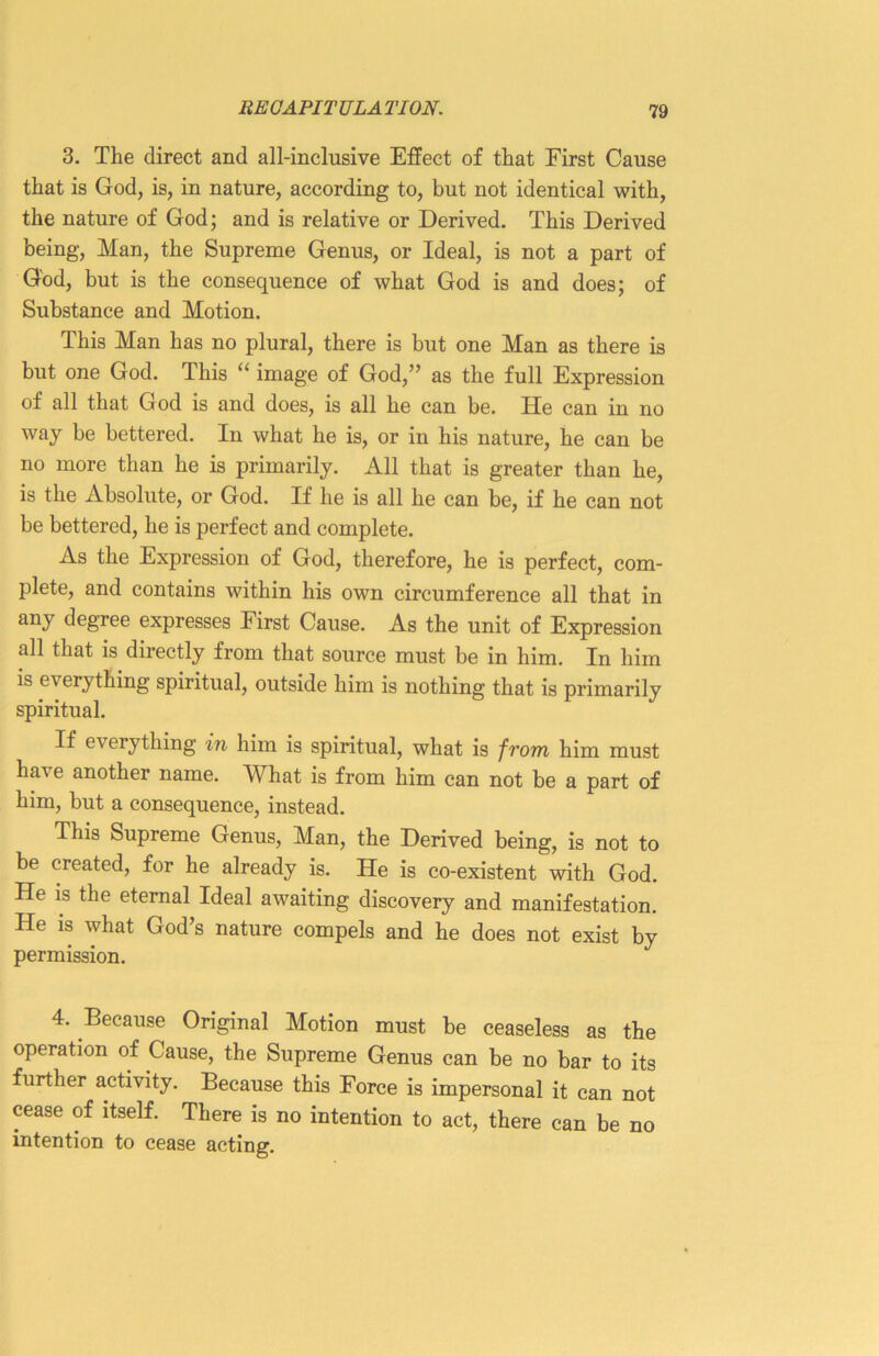 3. The direct and all-inclusive Effect of that Eirst Cause that is God, is, in nature, according to, but not identical with, the nature of God; and is relative or Derived. This Derived being, Man, the Supreme Genus, or Ideal, is not a part of God, but is the consequence of what God is and does; of Substance and Motion. This Man has no plural, there is but one Man as there is but one God. This “ image of God,” as the full Expression of all that God is and does, is all he can be. He can in no way be bettered. In what he is, or in his nature, he can be no more than he is primarily. All that is greater than he, is the Absolute, or God. If he is all he can be, if he can not be bettered, he is perfect and complete. As the Expression of God, therefore, he is perfect, com- plete, and contains within his own circumference all that in any degree expresses First Cause. As the unit of Expression all that is directly from that source must be in him. In him is everything spiritual, outside him is nothing that is primarily spiritual. If everything in him is spiritual, what is from him must ha\ e another name. What is from him can not be a part of him, but a consequence, instead. This Supreme Genus, Man, the Derived being, is not to be created, for he already is. He is co-existent with God. He is the eternal Ideal awaiting discovery and manifestation. He is what God’s nature compels and he does not exist by permission. 4. Because Original Motion must be ceaseless as the operation of Cause, the Supreme Genus can be no bar to its further activity. Because this Force is impersonal it can not cease of itself. There is no intention to act, there can be no intention to cease acting.