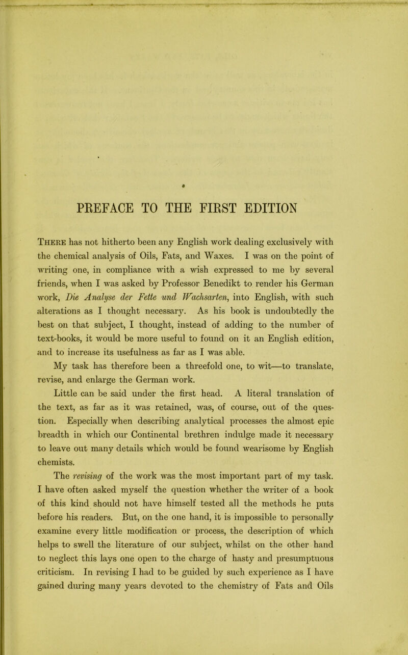 There has not hitherto been any English work dealing exclusively with the chemical analysis of Oils, Fats, and Waxes. I was on the point of writing one, in compliance with a wish expressed to me by several friends, when I was asked by Professor Benedikt to render his German work, Die Analyse der Fette unci JVachsarten, into English, with such alterations as I thought necessary. As his book is undoubtedly the best on that subject, I thought, instead of adding to the number of text-books, it would be more useful to found on it an English edition, and to increase its usefulness as far as I was able. My task has therefore been a threefold one, to wit—to translate, revise, and enlarge the German work. Little can be said under the first head. A literal translation of the text, as far as it was retained, was, of course, out of the ques- tion. Especially when describing analytical processes the almost epic breadth in which our Continental brethren indulge made it necessary to leave out many details which would be found wearisome by English chemists. The revising of the work was the most important part of my task. I have often asked myself the question whether the writer of a book of this kind should not have himself tested all the methods he puts before his readers. But, on the one hand, it is impossible to personally examine every little modification or process, the description of which helps to swell the literature of our subject, whilst on the other hand to neglect this lays one open to the charge of hasty and presumptuous criticism. In revising I had to be guided by such experience as I have gained during many years devoted to the chemistry of Fats and Oils