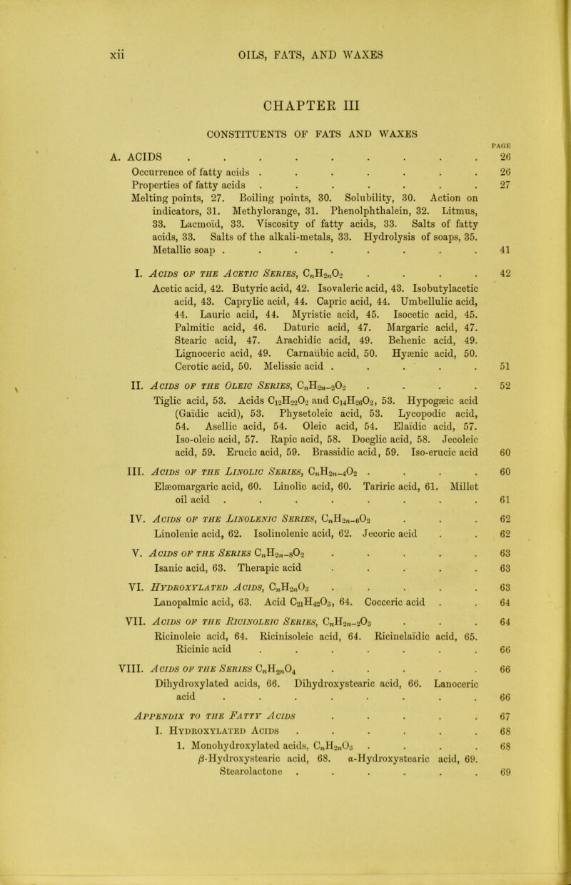 CHAPTEE III CONSTITUENTS OF FATS AND WAXES A. ACIDS ....... Occurrence of fatty acids ..... Properties of fatty acids ..... Melting points, 27. Boiling points, 30. Solubility, 30. Action on indicators, 31. Methylorange, 31. Phenolphthalein, 32. Litmus, 33. Lacmoid, 33. Viscosity of fatty acids, 33. Salts of fatty acids, 33. Salts of the alkali-metals, 33. Hydrolysis of soaps, 35. Metallic soap ........ 41 I. Acids of the Acetic Series, CnH2nOo . . . .42 Acetic acid, 42. Butyric acid, 42. Isovaleric acid, 43. Isobutylacetic acid, 43. Caprylic acid, 44. Capric acid, 44. Umbellulic acid, 44. Laurie acid, 44. Myristic acid, 45. Isocetic acid, 45. Palmitic acid, 46. Daturic acid, 47. Margaric acid, 47. Stearic acid, 47. Arachidic acid, 49. Behenic acid, 49. Lignoceric acid, 49. Carnaiibic acid, 50. Hyienic acid, 50. Cerotic acid, 50. Melissic acid . . . .51 II. Acids of the Oleic Series, C^Ho^Oo . . . .52 Tiglic acid, 53. Acids C12H22O0 and C14H26O2, 53. Hypogeeic acid (Gaidic acid), 53. Physetoleic acid, 53. Lycopodic acid, 54. Asellic acid, 54. Oleic acid, 54. Elai'dic acid, 57. Iso-oleic acid, 57. Rapic acid, 58. Doeglic acid, 58. Jecoleic acid, 59. Erucic acid, 59. Brassidic acid, 59. Iso-erucic acid 60 III. Acids of the Linolic Series, CnH2n-402 . . . .60 Elseomargaric acid, 60. Linolic acid, 60. Tariric acid, 61. Millet oil acid ........ 61 IV. Acids of the Linolenic Series, CnH2n-60o . . .62 Linolenic acid, 62. Isolinolenic acid, 62. Jecoric acid . . 62 V. Acids of the Series C„H2n-802 ..... 63 Isanic acid, 63. Therapic acid . . . . .63 VI. Hydroxylated Acids, CnHan03 . . . . .63 Lanopalmic acid, 63. Acid C21H40O3, 64. Cocceric acid . . 64 VII. Acids of the Ricinoleic Series, C„H2„-o03 . . .64 Ricinoleic acid, 64. Ricinisoleic acid, 64. Ricinelai'dic acid, 65. Ricinic acid ....... 66 VIII. Acids of the Series C„H2n04 ..... 66 Dihydroxylated acids, 66. Dihydroxystearic acid, 66. Lanoceric acid ........ 66 Appendix to the Fatty Acids . . . . .67 I. Hydroxylated Acids ...... 68 1. Monoliydroxylated acids, C„H2rt03 • . . .68 /3-Hydroxystearic acid, 68. a-Hydroxystearic acid, 69. Stearolactone ...... 69 PAGE 26 26 27