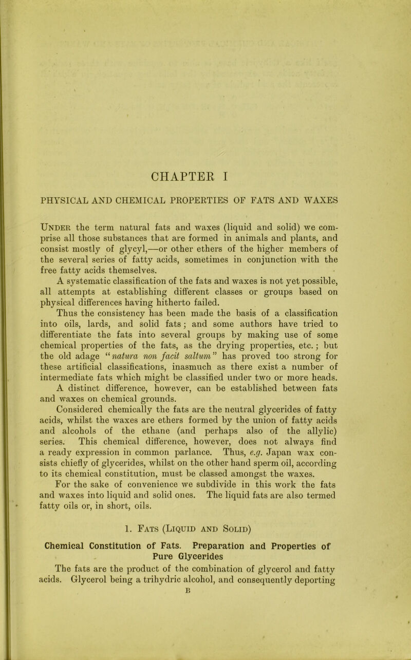 PHYSICAL AND CHEMICAL PROPERTIES OF FATS AND WAXES Under the term natural fats and waxes (liquid and solid) we com- prise all those substances that are formed in animals and plants, and consist mostly of glycyl,—or other ethers of the higher members of the several series of fatty acids, sometimes in conjunction with the free fatty acids themselves. A systematic classification of the fats and waxes is not yet possible, all attempts at establishing different classes or groups based on physical differences having hitherto failed. Thus the consistency has been made the basis of a classification into oils, lards, and solid fats; and some authors have tried to differentiate the fats into several groups by making use of some chemical properties of the fats, as the drying properties, etc.; but the old adage “ natura non facit saltum ” has proved too strong for these artificial classifications, inasmuch as there exist a number of intermediate fats which might be classified under two or more heads. A distinct difference, however, can be established between fats and waxes on chemical grounds. Considered chemically the fats are the neutral glycerides of fatty acids, whilst the waxes are ethers formed by the union of fatty acids and alcohols of the ethane (and perhaps also of the allylic) series. This chemical difference, however, does not always find a ready expression in common parlance. Thus, e.g. Japan wax con- sists chiefly of glycerides, whilst on the other hand sperm oil, according to its chemical constitution, must be classed amongst the waxes. For the sake of convenience we subdivide in this work the fats and waxes into liquid and solid ones. The liquid fats are also termed fatty oils or, in short, oils. 1. Fats (Liquid and Solid) Chemical Constitution of Fats. Preparation and Properties of Pure Glycerides The fats are the product of the combination of glycerol and fatty acids. Glycerol being a trihydric alcohol, and consequently deporting B