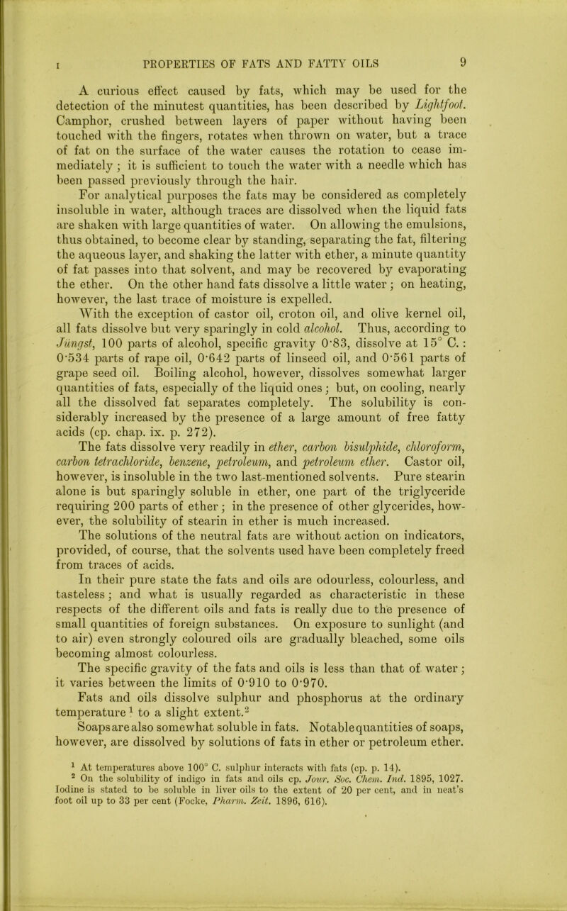 A curious effect caused by fats, which may be used for the detection of the minutest quantities, has been described by Light/oot. Camphor, crushed between layers of paper without having been touched with the fingers, rotates when thrown on water, but a trace of fat on the surface of the water causes the rotation to cease im- mediately ; it is sufficient to touch the water with a needle which has been passed previously through the hair. For analytical purposes the fats may be considered as completely insoluble in water, although traces are dissolved when the liquid fats are shaken with large quantities of water. On allowing the emulsions, thus obtained, to become clear by standing, separating the fat, filtering the aqueous layer, and shaking the latter with ether, a minute quantity of fat passes into that solvent, and may be recovered by evaporating the ether. On the other hand fats dissolve a little water ; on heating, however, the last trace of moisture is expelled. With the exception of castor oil, croton oil, and olive kernel oil, all fats dissolve but very sparingly in cold alcohol. Thus, according to Jlingst, 100 parts of alcohol, specific gravity 0*83, dissolve at 15° C. : 0*534 parts of rape oil, 0*642 parts of linseed oil, and 0*561 parts of grape seed oil. Boiling alcohol, however, dissolves somewhat larger quantities of fats, especially of the liquid ones ; but, on cooling, nearly all the dissolved fat separates completely. The solubility is con- siderably increased by the presence of a large amount of free fatty acids (cp. chap. ix. p. 272). The fats dissolve very readily in ether, carbon bisulphide, chloroform, carbon tetrachloride, benzene, petroleum, and petroleum ether. Castor oil, however, is insoluble in the two last-mentioned solvents. Pure stearin alone is but sparingly soluble in ether, one part of the triglyceride requiring 200 parts of ether; in the presence of other glycerides, how- ever, the solubility of stearin in ether is much increased. The solutions of the neutral fats are without action on indicators, provided, of course, that the solvents used have been completely freed from traces of acids. In their pure state the fats and oils are odourless, colourless, and tasteless; and what is usually regarded as characteristic in these respects of the different oils and fats is really due to the presence of small quantities of foreign substances. On exposure to sunlight (and to air) even strongly coloured oils are gradually bleached, some oils becoming almost colourless. The specific gravity of the fats and oils is less than that of water; it varies between the limits of 0*910 to 0*970. Fats and oils dissolve sulphur and phosphorus at the ordinary temperature1 to a slight extent.2 Soaps are also somewhat soluble in fats. Notable quantities of soaps, however, are dissolved by solutions of fats in ether or petroleum ether. 1 At temperatures above 100° C. sulphur interacts with fats (cp. p. 14). 2 On the solubility of indigo in fats and oils cp. Jour. Soc. Chem. Ind. 1895, 1027. Iodine is stated to be soluble in liver oils to the extent of 20 per cent, and in neat’s foot oil up to 33 per cent (Focke, Pharm. Zeit. 1896, 616).