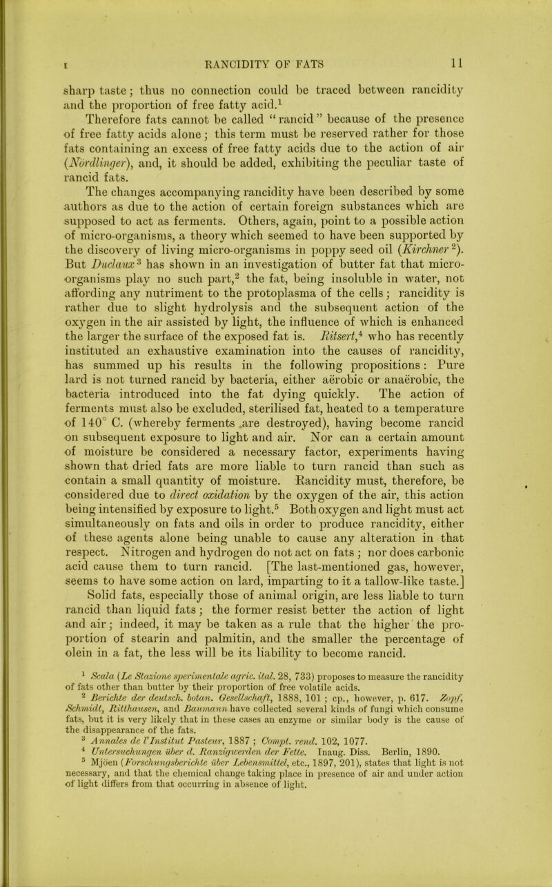 sharp taste; thus no connection could be traced between rancidity and the proportion of free fatty acid.1 Therefore fats cannot be called “ rancid ” because of the presence of free fatty acids alone; this term must be reserved rather for those fats containing an excess of free fatty acids due to the action of air (Nurdlinger), and, it should be added, exhibiting the peculiar taste of rancid fats. The changes accompanying rancidity have been described by some authors as due to the action of certain foreign substances which are supposed to act as ferments. Others, again, point to a possible action of micro-organisms, a theory which seemed to have been supported by the discovery of living micro-organisms in poppy seed oil (Kir diner2). But Duclaux 3 has shown in an investigation of butter fat that micro- organisms play no such part,2 4 the fat, being insoluble in water, not affording any nutriment to the protoplasma of the cells; rancidity is rather due to slight hydrolysis and the subsequent action of the oxygen in the air assisted by light, the influence of which is enhanced the larger the surface of the exposed fat is. Ritsertf who has recently instituted an exhaustive examination into the causes of rancidity, has summed up his results in the following propositions: Pure lard is not turned rancid by bacteria, either aerobic or anaerobic, the bacteria introduced into the fat dying quickly. The action of ferments must also be excluded, sterilised fat, heated to a temperature of 140 C. (whereby ferments are destroyed), having become rancid on subsequent exposure to light and air. Nor can a certain amount of moisture be considered a necessary factor, experiments having- shown that dried fats are more liable to turn rancid than such as contain a small quantity of moisture. Rancidity must, therefore, be eonsidered due to direct oxidation by the oxygen of the air, this action being intensified by exposure to light.5 Both oxygen and light must act simultaneously on fats and oils in order to produce rancidity, either of these agents alone being unable to cause any alteration in that respect. Nitrogen and hydrogen do not act on fats ; nor does carbonic acid cause them to turn rancid. [The last-mentioned gas, however, seems to have some action on lard, imparting to it a tallow-like taste.] Solid fats, especially those of animal origin, are less liable to turn rancid than liquid fats; the former resist better the action of light and air; indeed, it may be taken as a rule that the higher the pro- portion of stearin and palmitin, and the smaller the percentage of olein in a fat, the less will be its liability to become rancid. 1 Scala (Le Stazione sperimentale agric. ital. 28, 733) proposes to measure the rancidity of fats other than butter by their proportion of free volatile acids. 2 Bericlxte der deutsch. botan. Gesellscha/t, 1888, 101 ; cp., however, p. 617. Zopf, Schmidt, Ritthausen, and Baumann have collected several kinds of fungi which consume fats, but it is very likely that in these cases an enzyme or similar body is the cause of the disappearance of the fats. 3 Annates de VInstitut Pasteur, 1887 ; Compt. rend. 102, 1077. 4 Untersuchungen uber d. Ranzigicerden der Fette. Inaug. Diss. Berlin, 1890. 5 Mjoen (Forschungsberichte uber Lebensvvittel, etc., 1897, 201), states that light is not necessary, and that the chemical change taking place in presence of air and under action of light differs from that occurring in absence of light.