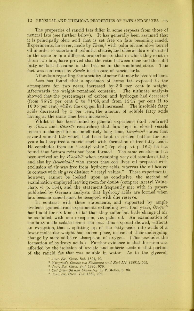 The properties of rancid fats differ in some respects from those of neutral fats (see further below). It has generally been assumed that it is principally oleic acid that is set free on fats becoming rancid. Experiments, however, made by Thum,1 with palm oil and olive kernel oil in order to ascertain if palmitic, stearic, and oleic acids are liberated in the same or in a different proportion to that in which they exist in those two fats, have proved that the ratio between oleic and the solid fatty acids is the same in the free as in the combined state. This fact was confirmed by Spaeth in the case of rancid lards. A few data regarding the rancidity of some fats may be recorded here. Lenz has found that a specimen of horse fat, exposed to the atmosphere for two years, increased by 3*5 per cent in weight. Afterwards the weight remained constant. The ultimate analysis showed that the percentages of carbon and hydrogen had decreased (from 76‘72 per cent C to 71*05, and from 12*17 per cent H to 10*95 per cent) whilst the oxygen had increased. The insoluble fatty acids decreased by 5 per cent, the amount of soluble fatty acids having at the same time been increased. Whilst it has been found by general experience (and confirmed by Allen’s and Ritsert’s researches) that fats kept in closed vessels remain unchanged for an indefinitely long time, Langbein2 states that several animal fats which had been kept in corked bottles for ten years had acquired a rancid smell with formation of free fatty acids. He concludes from an “acetyl value” (cp. chap. vi. p. 162) he has found that hydroxy acids had been formed. The same conclusion has been arrived at by JFachtel3 when examining very old samples of fat ; and also by Heyerdahl,4 who states that cod liver oil prepared with exclusion of air was free from hydroxy acids, whereas the oil heated in contact with air gave distinct “ acetyl values.” These experiments, however, cannot be looked upon as conclusive, the method of examination employed leaving room for doubt (compare Acetyl Value, chap. vi. p. 164), and the statement frequently met with in papers published by German analysts that hydroxy acids are formed when fats become rancid must be accepted with due reserve. In contrast with these statements, and supported by ample evidence gained from experiments extending over four years, Groger5 has found for six kinds of fat that they suffer but little change if air be excluded, with one exception, viz. palm oil. An examination of the fatty acids isolated from the fats thus exposed showed, without an exception, that a splitting up of the fatty acids into acids of a lower molecular weight had taken place, instead of their undergoing change by mere additive absorption of oxygen. (This excludes the formation of hydroxy acids.) Further evidence in that direction was afforded by the isolation of azelaic and suberic acids in that portion of the rancid fat that was soluble in water. As to the glycerol, 1 Jour. Soc. Chem. hul. 1891, 70. 2 Muspratt’s Chemie von Stohmann und Kerl III. (1S91), 505. 3 Jour. Soc. Chem. Ind. 1890, 979. 4 Cod Liver Oil and Chemistry by P. Muller, p. 93. 5 Jour. Soc. Chem. Ind. 1889, 202.