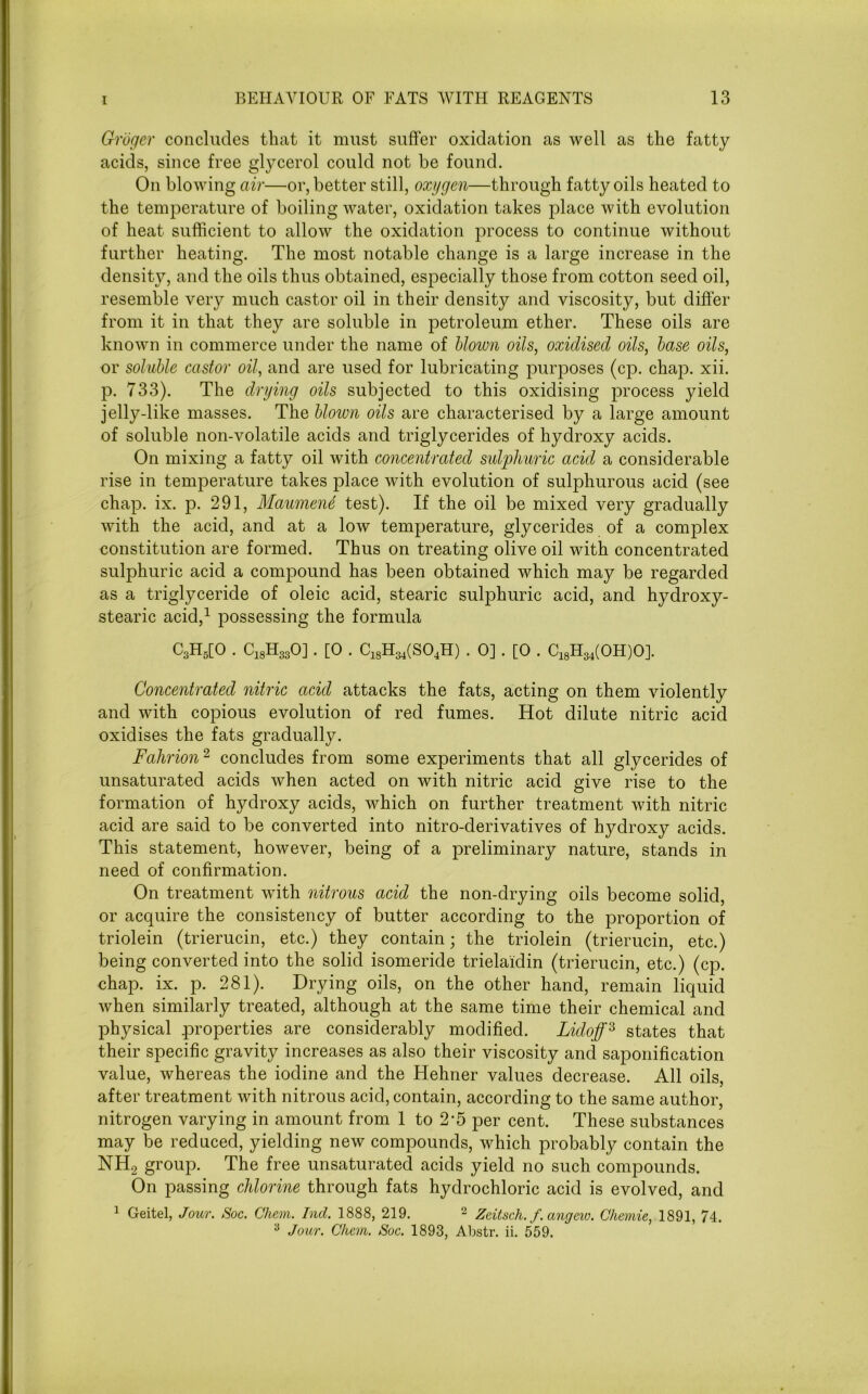 Groger concludes that it must suffer oxidation as well as the fatty acids, since free glycerol could not be found. On blowing air—or, better still, oxygen—through fatty oils heated to the temperature of boiling water, oxidation takes place with evolution of heat sufficient to allow the oxidation process to continue without further heating. The most notable change is a large increase in the density, and the oils thus obtained, especially those from cotton seed oil, resemble very much castor oil in their density and viscosity, but differ from it in that they are soluble in petroleum ether. These oils are known in commerce under the name of blown oils, oxidised oils, base oils, or soluble castor oil, and are used for lubricating purposes (cp. chap. xii. p. 733). The drying oils subjected to this oxidising process yield jelly-like masses. The blown oils are characterised by a large amount of soluble non-volatile acids and triglycerides of hydroxy acids. On mixing a fatty oil with concentrated sulphuric acid a considerable rise in temperature takes place with evolution of sulphurous acid (see chap. ix. p. 291, Maumend test). If the oil be mixed very gradually with the acid, and at a low temperature, glycerides of a complex constitution are formed. Thus on treating olive oil with concentrated sulphuric acid a compound has been obtained which may be regarded as a triglyceride of oleic acid, stearic sulphuric acid, and hydroxy- stearic acid,1 possessing the formula C3H5[0 . C18H330] . [0 . C18H34(S04H) . 0] . [0 . C18H34(0H)0]. Concentrated nitric acid attacks the fats, acting on them violently and with copious evolution of red fumes. Hot dilute nitric acid oxidises the fats gradually. Fahrion2 concludes from some experiments that all glycerides of unsaturated acids when acted on with nitric acid give rise to the formation of hydroxy acids, which on further treatment with nitric acid are said to be converted into nitro-derivatives of hydroxy acids. This statement, however, being of a preliminary nature, stands in need of confirmation. On treatment with nitrous acid the non-drying oils become solid, or acquire the consistency of butter according to the proportion of triolein (trierucin, etc.) they contain; the triolein (trierucin, etc.) being converted into the solid isomeride trielaidin (trierucin, etc.) (cp. chap. ix. p. 281). Drying oils, on the other hand, remain liquid when similarly treated, although at the same time their chemical and physical properties are considerably modified. Lidoff2, states that their specific gravity increases as also their viscosity and saponification value, whereas the iodine and the Hehner values decrease. All oils, after treatment with nitrous acid, contain, according to the same author, nitrogen varying in amount from 1 to 2‘5 per cent. These substances may be reduced, yielding new compounds, which probably contain the NH2 group. The free unsaturated acids yield no such compounds. On passing chlorine through fats hydrochloric acid is evolved, and 1 Geitel, Jour. Soc. Glum. hid. 1888, 219. 2 Zeitsch. f. angeio. Gliemie, 1891, 74. 3 Jour. Glum. Soc. 1893, Abstr. ii. 559.