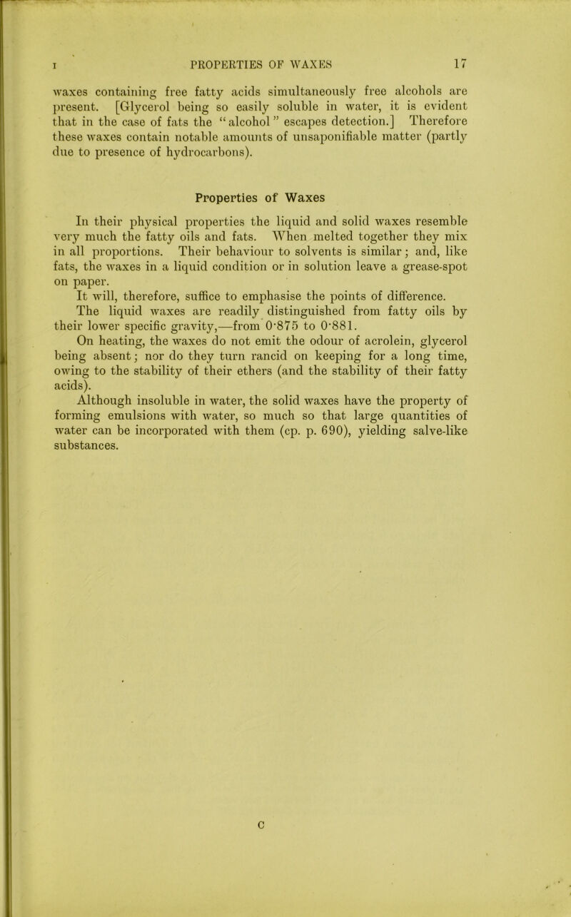 waxes containing free fatty acids simultaneously free alcohols are present. [Glycerol being so easily soluble in water, it is evident that in the case of fats the “alcohol” escapes detection.] Therefore these waxes contain notable amounts of unsaponifiable matter (partly due to presence of hydrocarbons). Properties of Waxes In their physical properties the liquid and solid waxes resemble very much the fatty oils and fats. When melted together they mix in all proportions. Their behaviour to solvents is similar; and, like fats, the waxes in a liquid condition or in solution leave a grease-spot on paper. It will, therefore, suffice to emphasise the points of difference. The liquid waxes are readily distinguished from fatty oils by their lower specific gravity,—from 0-875 to 0-881. On heating, the waxes do not emit the odour of acrolein, glycerol being absent; nor do they turn rancid on keeping for a long time, owing to the stability of their ethers (and the stability of their fatty acids). Although insoluble in water, the solid waxes have the property of forming emulsions with water, so much so that large quantities of water can be incorporated with them (cp. p. 690), yielding salve-like substances. C