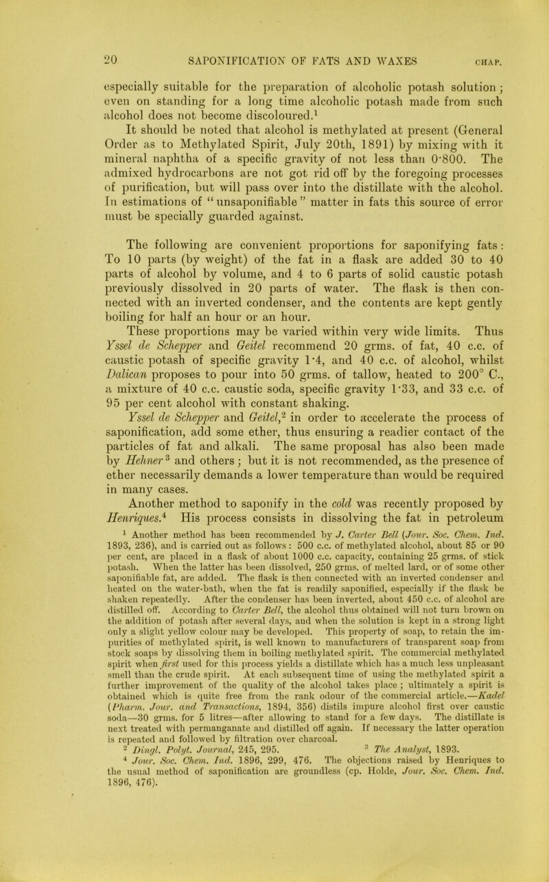 especially suitable for the preparation of alcoholic potash solution ; even on standing for a long time alcoholic potash made from such alcohol does not become discoloured.1 It should be noted that alcohol is methylated at present (General Order as to Methylated Spirit, July 20th, 1891) by mixing with it mineral naphtha of a specific gravity of not less than O'800. The admixed hydrocarbons are not got rid off by the foregoing processes of purification, but will pass over into the distillate with the alcohol. In estimations of “ unsaponifiable ” matter in fats this source of error must be specially guarded against. The following are convenient proportions for saponifying fats : To 10 parts (by weight) of the fat in a flask are added 30 to 40 parts of alcohol by volume, and 4 to 6 parts of solid caustic potash previously dissolved in 20 parts of water. The flask is then con- nected with an inverted condenser, and the contents are kept gently boiling for half an hour or an hour. These proportions may be varied within very wide limits. Thus Yssel cle Schepper and Geitel recommend 20 grms. of fat, 40 c.c. of caustic potash of specific gravity T4, and 40 c.c. of alcohol, whilst Balkan proposes to pour into 50 grms. of tallow, heated to 200° C., a mixture of 40 c.c. caustic soda, specific gravity T33, and 33 c.c. of 95 per cent alcohol with constant shaking. Yssel cle Schepper and Geitel,2 in order to accelerate the process of saponification, add some ether, thus ensuring a readier contact of the particles of fat and alkali. The same proposal has also been made by Hehner 3 and others ; but it is not recommended, as the presence of ether necessarily demands a lower temperature than would be required in many cases. Another method to saponify in the cold was recently proposed by Henriques.4 His process consists in dissolving the fat in petroleum 1 Another method has been recommended by J. Carter Bell {Jour. Soc. Chem. Ind. 1893, 236), and is carried out as follows : 500 c.c. of methylated alcohol, about 85 or 90 per cent, are placed in a flask of about 1000 c.c. capacity, containing 25 grms. of stick potash. When the latter has been dissolved, 250 grms. of melted lard, or of some other saponifiable fat, are added. The flask is then connected with an inverted condenser and heated on the water-bath, when the fat is readily saponified, especially if the flask be shaken repeatedly. After the condenser has been inverted, about 450 c.c. of alcohol are distilled off. According to Carter Bell, the alcohol thus obtained will not turn brown on the addition of potash after several days, and when the solution is kept in a strong light only a slight yellow colour may be developed. This property of soap, to retain the im- purities of methylated spirit, is well known to manufacturers of transparent soap from stock soaps by dissolving them in boiling methylated spirit. The commercial methylated spirit when first used for this process yields a distillate which has a much less unpleasant smell than the crude spirit. At each subsequent time of using the methylated spirit a further improvement of the quality of the alcohol takes place ; ultimately a spirit is obtained which is quite free from the rank odour of the commercial article.—Kadel {lJharm. Jour, and Transactions, 1894, 356) distils impure alcohol first over caustic soda—30 grms. for 5 litres—after allowing to stand for a few days. The distillate is next treated with permanganate and distilled off again. If necessary the latter operation is repeated and followed by filtration over charcoal. 2 Dingl. Polyt. Journal, 245, 295.  The Analyst, 1893. 4 Jour. Soc. Chem. Ind. 1896, 299, 476. The objections raised by Henriques to the usual method of saponification are groundless (cp. Holde, Jour. Soc. Chem. Ind. 1896, 476).