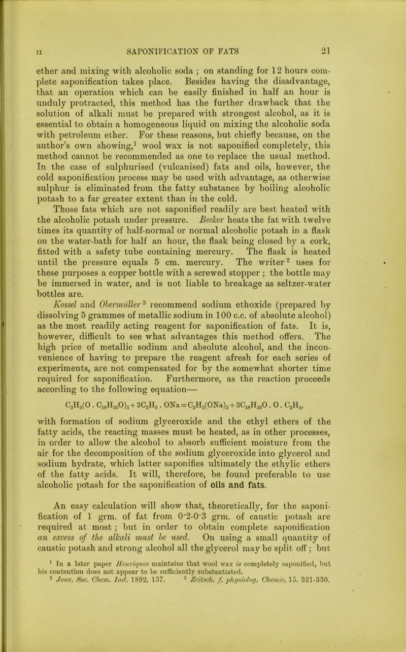 ether and mixing with alcoholic soda ; on standing for 12 hours com- plete saponification takes place. Besides having the disadvantage, that an operation which can be easily finished in half an hour is unduly protracted, this method has the further drawback that the solution of alkali must be prepared with strongest alcohol, as it is essential to obtain a homogeneous liquid on mixing the alcoholic soda with petroleum ether. For these reasons, but chiefly because, on the author’s own showing,1 wool wax is not saponified completely, this method cannot be recommended as one to replace the usual method. In the case of sulphurised (vulcanised) fats and oils, however, the cold saponification process may be used with advantage, as otherwise sulphur is eliminated from the fatty substance by boiling alcoholic potash to a far greater extent than in the cold. Those fats which are not saponified readily are best heated with the alcoholic potash under pressure. Becker heats the fat with twelve times its quantity of half-normal or normal alcoholic potash in a flask on the water-bath for half an hour, the flask being closed by a cork, fitted with a safety tube containing mercury. The flask is heated until the pressure equals 5 cm. mercury. The writer2 uses for these purposes a copper bottle with a screwed stopper ; the bottle may be immersed in water, and is not liable to breakage as seltzer-water bottles are. Kossel and Obermidler3 recommend sodium ethoxide (prepared by dissolving 5 grammes of metallic sodium in 100 c.c. of absolute alcohol) as the most readily acting reagent for saponification of fats. It is, however, difficult to see what advantages this method offers. The high price of metallic sodium and absolute alcohol, and the incon- venience of having to prepare the reagent afresh for each series of experiments, are not compensated for by the somewhat shorter time required for saponification. Furthermore, as the reaction j:>roceeds according to the following equation— C3H5(0 . C18H350)3 + 3C2H5.0Na = C3H5(0Na)3 + 3C18H350.0 . C2H5, with formation of sodium glyceroxide and the ethyl ethers of the fatty acids, the reacting masses must be heated, as in other processes, in order to allow the alcohol to absorb sufficient moisture from the air for the decomposition of the sodium glyceroxide into glycerol and sodium hydrate, which latter saponifies ultimately the ethylic ethers of the fatty acids. It will, therefore, be found preferable to use alcoholic potash for the saponification of oils and fats. An easy calculation will show that, theoretically, for the saponi- fication of 1 grm. of fat from O'2-0’3 grm. of caustic potash are required at most; but in order to obtain complete saponification an excess of the alkali must be used. On using a small quantity of caustic potash and strong alcohol all the glycerol may be split off'; but 1 In a later paper Henriques maintains that wool wax is completely saponified, but his contention does not appear to he sufficiently substantiated. 2 Jour. Soc. Ghem. hid. 1892, 137. 3 Zeitscli. f. physiolog. Chemie, 15. 321-330.