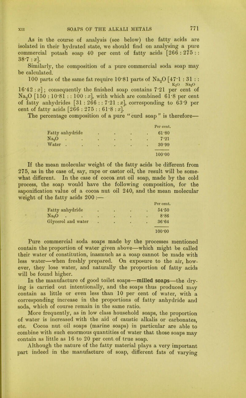 As in the course of analysis (see below) the fatty acids are isolated in their hydrated state, we should find on analysing a pure commercial potash soap 40 per cent of fatty acids [266 : 275 : : 38-7:*]. Similarly, the composition of a pure commercial soda soap may be calculated. 100 parts of the same fat require 10'81 parts of Na20 [47*1 : 31 : : K20 Na20 16-42 :x]; consequently the finished soap contains 7*21 per cent of Na20 [150 : 10 81 : : 100 : x], with which are combined 61‘8 per cent of fatty anhydrides [31 : 266 : : 7'21 :x\ corresponding to 63*9 per cent of fatty acids [266 : 275 : : 61*8 : x]. The percentage composition of a pure “ curd soap ” is therefore— Per cent. Fatty anhydride . . . 61’80 Na20 . . . . . .7*21 Water . . . . . . 30‘99 100-00 If the mean molecular weight of the fatty acids be different from 275, as in the case of, say, rape or castor oil, the result will be some- what different. In the case of cocoa nut oil soap, made by the cold process, the soap would have the following composition, for the saponification value of a cocoa nut oil 240, and the mean molecular weight of the fatty acids 200 :— Per cent. Fatty anhydride 54-50 Na20 ..... 8-86 Glycerol and water 36-64 100-00 Pure commercial soda soaps made by the processes mentioned contain the proportion of water given above—which might be called their water of constitution, inasmuch as a soap cannot be made with less water—when freshly prepared. On exposure to the air, how- ever, they lose water, and naturally the proportion of fatty acids will be found higher. In the manufacture of good toilet soaps—milled soaps—the dry- ing is carried out intentionally, and the soaps thus produced may contain as little or even less than 10 per cent of water, with a corresponding increase in the proportions of fatty anhydride and soda, which of course remain in the same ratio. More frequently, as in low class household soaps, the proportion of water is increased with the aid of caustic alkalis or carbonates, etc. Cocoa nut oil soaps (marine soaps) in particular are able to combine with such enormous quantities of water that those soaps may contain as little as 16 to 20 per cent, of true soap. Although the nature of the fatty material plays a very important part indeed in the manufacture of soap, different fats of varying