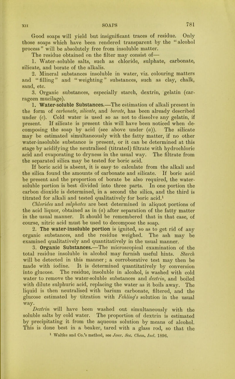 Good soaps will yield but insignificant traces of residue. Only those soaps which have been rendered transparent by the “ alcohol process ” will be absolutely free from insoluble matter. The residue obtained on the filter may consist of— 1. Water-soluble salts, such as chloride, sulphate, carbonate, silicate, and borate of the alkalis. 2. Mineral substances insoluble in water, viz. colouring matters and “ filling ” and “ weighting ” substances, such as clay, chalk, sand, etc. 3. Organic substances, especially starch, dextrin, gelatin (car- rageen mucilage). 1. Watep-soluble Substances.—The estimation of alkali present in the form of carbonate, silicate, and borate, has been already described under (c). Cold water is used so as not to dissolve any gelatin, if present. If silicate is present this will have been noticed when de- composing the soap by acid (see above under (a)). The silicate may be estimated simultaneously with the fatty matter, if no other water-insoluble substance is present, or it can be determined at this stage by acidifying the neutralised (titrated) filtrate with hydrochloric acid and evaporating to dryness in the usual way. The filtrate from the separated silica may be tested for boric acid. If boric acid is absent, it is easy to calculate from the alkali and the silica found the amounts of carbonate and silicate. If boric acid be present and the proportion of borate be also required, the water- soluble portion is best divided into three parts. In one portion the carbon dioxide is determined, in a second the silica, and the third is titrated for alkali and tested qualitatively for boric acid.1 Chlorides and sulphates are best determined in aliquot portions of the acid liquor, obtained as in (a) after separation of the fatty matter in the usual manner. It should be remembered that in that case, of course, nitric acid must be used to decompose the soap. 2. The water-insoluble portion is ignited, so as to get rid of any organic substances, and the residue weighed. The ash may be examined qualitatively and quantitatively in the usual manner. 3. Org'anie Substances.—The microscopical examination of the total residue insoluble in alcohol may furnish useful hints. Starch will be detected in this manner; a corroborative test may then be made with iodine. It is determined quantitatively by conversion into glucose. The residue, insoluble in alcohol, is washed with cold water to remove the water-soluble substances and dextrin, and boiled with dilute sulphuric acid, replacing the water as it boils away. The liquid is then neutralised with barium carbonate, filtered, and the glucose estimated by titration with Fehling's solution in the usual way. Dextrin will have been washed out simultaneously with the soluble salts by cold water. The proportion of dextrin is estimated by precipitating it from the aqueous solution by means of alcohol. This is done best in a beaker, tared with a glass rod, so that the 1 Waltke and Co.’s method, see Jour. Soc. Chem. bid. 1896.
