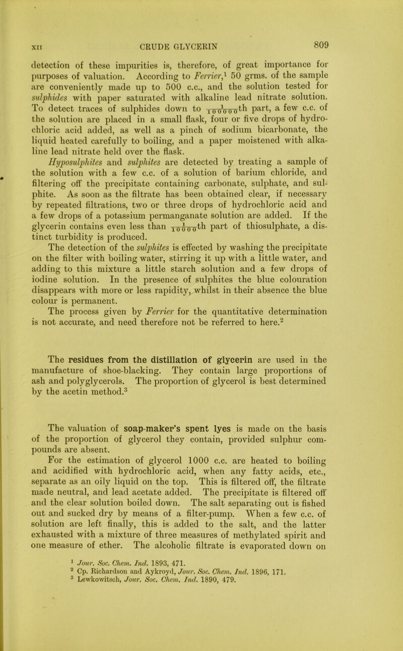 detection of these impurities is, therefore, of great importance for purposes of valuation. According to Ferrier,1 50 grms. of the sample are conveniently made up to 500 c.c., and the solution tested for sulphides with paper saturated with alkaline lead nitrate solution. To detect traces of sulphides down to Tinnrtru'th part, a few c.c. of the solution are placed in a small flask, four or five drops of hydro- chloric acid added, as well as a pinch of sodium bicarbonate, the liquid heated carefully to boiling, and a paper moistened with alka- line lead nitrate held over the flask. Hyposulphites and sulphites are detected by treating a sample of the solution with a few c.c. of a solution of barium chloride, and filtering off the precipitate containing carbonate, sulphate, and sul- phite. As soon as the filtrate has been obtained clear, if necessary by repeated filtrations, two or three drops of hydrochloric acid and a few drops of a potassium permanganate solution are added. If the glycerin contains even less than T^Girth part of thiosulphate, a dis- tinct turbidity is produced. The detection of the sulphites is effected by washing the precipitate on the filter with boiling water, stirring it up with a little water, and adding to this mixture a little starch solution and a few drops of iodine solution. In the presence of sulphites the blue colouration disappears with more or less rapidity, whilst in their absence the blue colour is permanent. The process given by Ferrier for the quantitative determination is not accurate, and need therefore not be referred to here.2 The residues from the distillation of glycerin are used in the manufacture of shoe-blacking. They contain large proportions of ash and polyglycerols. The proportion of glycerol is best determined by the acetin method.3 The valuation of soap-maker’s spent lyes is made on the basis of the proportion of glycerol they contain, provided sulphur com- pounds are absent. For the estimation of glycerol 1000 c.c. are heated to boiling and acidified with hydrochloric acid, when any fatty acids, etc., separate as an oily liquid on the top. This is filtered off, the filtrate made neutral, and lead acetate added. The precipitate is filtered off and the clear solution boiled down. The salt separating out is fished out and sucked dry by means of a filter-pump. When a few c.c. of solution are left finally, this is added to the salt, and the latter exhausted with a mixture of three measures of methylated spirit and one measure of ether. The alcoholic filtrate is evaporated down on 1 Jour. Soc. Ghem. Ind. 1893, 471. 2 Cp. Richardson and Aykroyd, Jour. Soc. Ghem. Ind. 1896, 171. 3 Lewkowitsch, Jour. Soc. Ghem. Ind. 1890, 479.