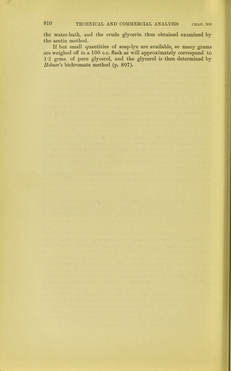 the water-bath, and the crude glycerin thus obtained examined by the acetin method. If but small quantities of soap-lye are available, so many grams are weighed off in a 100 c.c. flask as will approximately correspond to 1*2 grms. of pure glycerol, and the glycerol is then determined by Hehner’s bichromate method (p. 807).