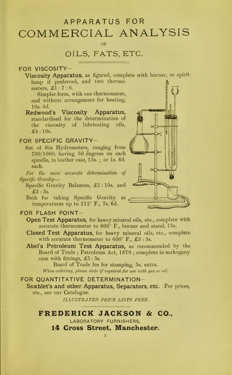 APPARATUS FOR COMMERCIAL ANALYSIS OF OILS, FATS, ETC. FOR VISCOSITY— Viscosity Apparatus, as figured, complete with burner, or spirit lamp if preferred, and two thermo- meters, £1 '7 : 6. Simpler form, with one thermometer, and without arrangement for heating, 10s. 6d. Redwood’s Viscosity Apparatus, standardised for the determination of the viscosity of lubricating oils, £4: 10s. FOR SPECIFIC GRAVITY— Set of Six Hydrometers, ranging from 700/1000, having 50 degrees on each spindle, in leather case, 15s. ; or Is. 6d. each. For the more accurate determination of Specific Gravity— Specific Gravity Balances, £1 : 10s. and £3 : 3s. Bath for taking Specific Gravity at temperatures up to 212° F., 7s. 6cl. FOR FLASH POINT- OpenTest Apparatus, for heavy mineral oils, etc., complete with accurate thermometer to 600 F., burner and stand, 15s. < A * ==— Closed Test Apparatus, for heavy mineral oils, etc., complete with accurate thermometer to 600° F., £3 : 3s. Abel’s Petroleum Test Apparatus, as recommended by the Board of Trade ; Petroleum Act, 1879 ; complete in mahogany case with fittings, £5 : 5s. Board of Trade fee for stamping, 5s. extra. When ordering, 'please state if required for use with gas or oil. FOR QUANTITATIVE DETERMINATION— Soxhlet’s and other Apparatus, Separators, etc. For prices, etc., see our Catalogue. ILLUSTRATED PRICE LISTS FREE. FREDERICK JACKSON & CO., LABORATORY FURNISHERS, 14 Cross Street, Manchester.