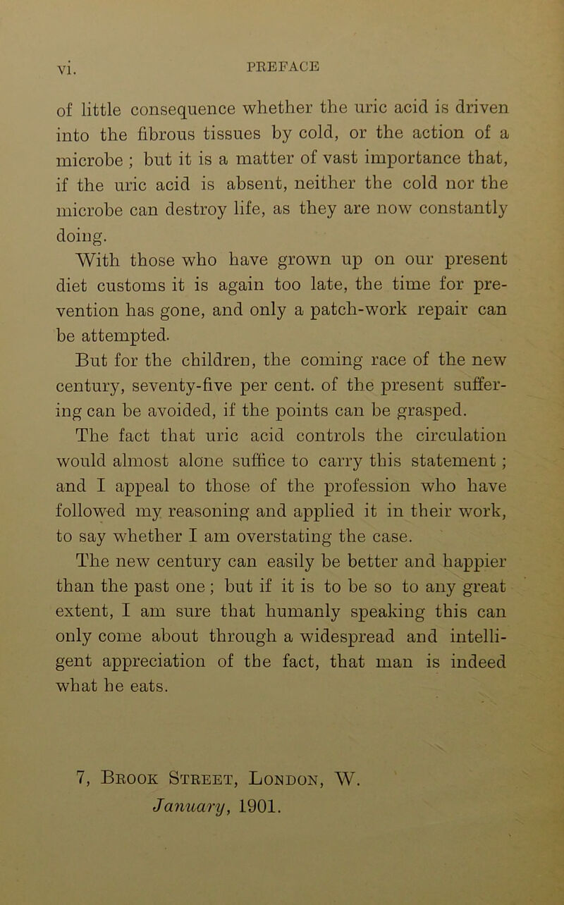 of little consequence whether the uric acid is driven into the fibrous tissues by cold, or the action of a microbe ; but it is a matter of vast importance that, if the uric acid is absent, neither the cold nor the microbe can destroy life, as they are now constantly doing. With those who have grown up on our present diet customs it is again too late, the time for pre- vention has gone, and only a patch-work repair can be attempted. But for the children, the coming race of the new century, seventy-five per cent, of the present suffer- ing can be avoided, if the points can be grasped. The fact that uric acid controls the circulation would almost alone suffice to carry this statement; and I appeal to those of the profession who have followed my reasoning and applied it in their work, to say whether I am overstating the case. The new century can easily be better and happier than the past one; but if it is to be so to any great extent, I am sure that humanly speaking this can only come about through a widespread and intelli- gent appreciation of the fact, that man is indeed what he eats. 7, Brook Street, London, W. January, 1901.