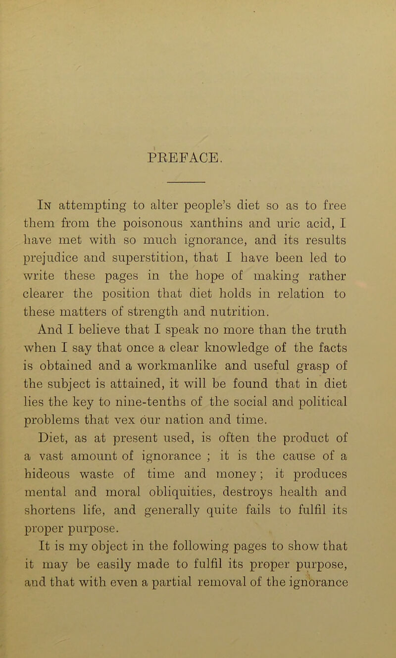 In attempting to alter people’s diet so as to free them from the poisonous xanthins and uric acid, I have met with so much ignorance, and its results prejudice and superstition, that I have been led to write these pages in the hope of making rather clearer the position that diet holds in relation to these matters of strength and nutrition. And I believe that I speak no more than the truth when I say that once a clear knowledge of the facts is obtained and a workmanlike and useful grasp of the subject is attained, it will be found that in diet lies the key to nine-tenths of the social and political problems that vex bur nation and time. Diet, as at present used, is often the product of a vast amount of ignorance ; it is the cause of a hideous waste of time and money; it produces mental and moral obliquities, destroys health and shortens life, and generally quite fails to fulfil its proper purpose. It is my object in the following pages to show that it may be easily made to fulfil its proper purpose, and that with even a partial removal of the ignorance