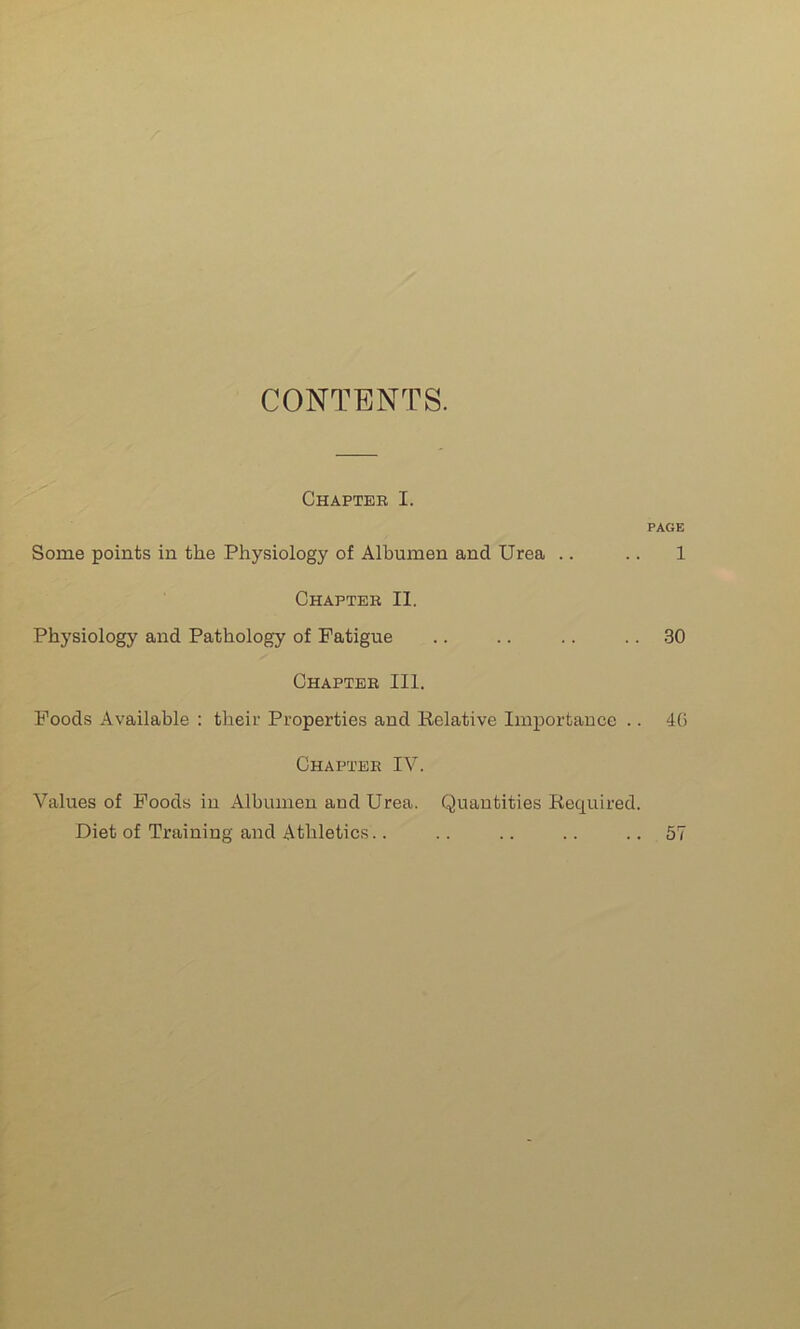 CONTENTS. Chapter I. PAGE Some points in the Physiology of Albumen and Urea .. .. 1 Chapter II. Physiology and Pathology of Fatigue .. .. .. .. 30 Chapter III. Foods Available : their Properties and Relative Importance .. 40 Chapter IV. Values of Foods in Albumen and Urea. Quantities Required. Diet of Training and Athletics.. .. .. .. ..57