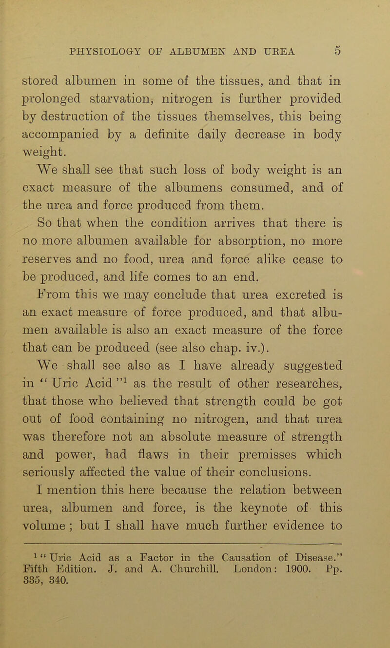 stored albumen in some of the tissues, and that in prolonged starvation, nitrogen is further provided by destruction of the tissues themselves, this being accompanied by a definite daily decrease in body weight. We shall see that such loss of body weight is an exact measure of the albumens consumed, and of the urea and force produced from them. So that when the condition arrives that there is no more albumen available for absorntion, no more reserves and no food, urea and force alike cease to be produced, and life comes to an end. From this we may conclude that urea excreted is an exact measure of force produced, and that albu- men available is also an exact measure of the force that can be produced (see also chap. iv.). We shall see also as I have already suggested in “ Uric Acid 1,1 as the result of other researches, that those who believed that strength could be got out of food containing no nitrogen, and that urea was therefore not an absolute measure of strength and power, had flaws in their premisses which seriously affected the value of their conclusions. I mention this here because the relation between urea, albumen and force, is the keynote of this volume ; but I shall have much further evidence to 1 “ Uric Acid as a Factor in the Causation of Disease.” Fifth Edition. J. and A. Churchill. London: 1900. Pp. 335, 340.