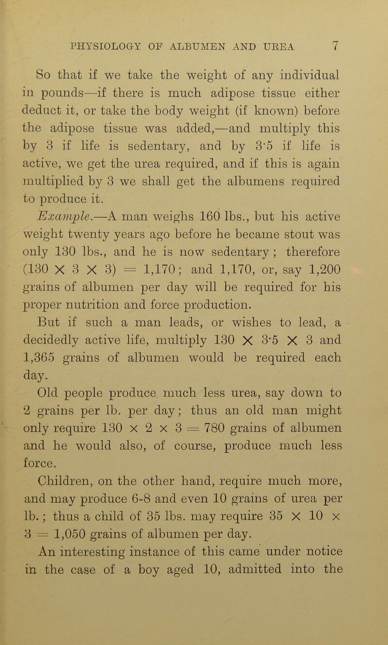 So that if we take the weight of any individual in pounds—if there is much adipose tissue either deduct it, or take the body weight (if known) before the adipose tissue was added,—and multiply this by 3 if life is sedentary, and by 3‘5 if life is active, we get the urea required, and if this is again multiplied by 3 we shall get the albumens required to produce it. Example.—A man weighs 160 lbs., but his active weight twenty years ago before he became stout was only 130 lbs., and he is now sedentary ; therefore (130 X 3 X 3) = 1,170; and 1,170, or, say 1,200 grains of albumen per day will be required for his proper nutrition and force production. But if such a man leads, or wishes to lead, a decidedly active life, multiply 130 X 3-5 X 3 and 1,365 grains of albumen would be required each day. Old people produce, much less urea, say down to 2 grains per lb. per day; thus an old man might only require 130 x 2 x 3 = 780 grains of albumen and he would also, of course, produce much less force. Children, on the other hand, require much more, and may produce 6-8 and even 10 grains of urea per lb.; thus a child of 35 lbs. may require 35 X 10 x 3 = 1,050 grains of albumen per day. An interesting instance of this came under notice in the case of a boy aged 10, admitted into the