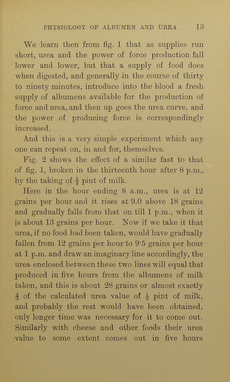 We learn then from fig. 1 that as supplies run short, urea and the power of force production fall lower and lower, but that a supply of food does when digested, and generally in the course of thirty to ninety minutes, introduce into the blood a fresh supply of albumens available for the production of force and urea, and then up goes the urea curve, and the power of producing force is correspondingly increased. x4.nd this is a very simple experiment which any one can repeat on, in and for, themselves. Fig. 2 shows the effect of a similar fast to that of fig. 1, broken in the thirteenth hour after 8 p.m., by the taking of ^ pint of milk. Here in the hour ending 8 a.m., urea is at 12 grains per hour and it rises at 9.0 above 18 grains and gradually falls from that on till 1 p.m., when it is about 13 grains per hour. Now if we take it that urea, if no food had been taken, would have gradually fallen from 12 grains per hour to 9’5 grains per hour at 1 p.m. and draw an imaginary line accordingly, the urea enclosed between these two lines will equal that produced in five hours from the albumens of milk taken, and this is about 28 grains or almost exactly § of the calculated urea value of ^ pint of milk, and probably the rest would have been obtained, only longer time was necessary for it to come out. Similarly with cheese and other foods their urea value to some extent comes out in five hours