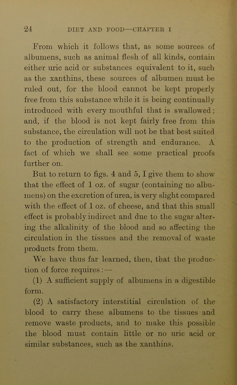 From which it follows that, as some sources of albumens, such as animal flesh of all kinds, contain either uric acid or substances equivalent to it, such as the xantliins, these sources of albumen must be ruled out, for the blood cannot be kept properly free from this substance while it is being continually introduced with every mouthful that is swallowed ; and, if the blood is not kept fairly free from this substance, the circulation will not be that best suited to the production of strength and endurance. A fact of which we shall see some practical proofs further on. But to return to figs. 4 and 5,1 give them to show that the effect of 1 oz. of sugar (containing no albu- mens) on the excretion of urea, is very slight compared with the effect of 1 oz. of cheese, and that this small effect is probably indirect and due to the sugar alter- ing the alkalinity of the blood and so affecting the circulation in the tissues and the removal of waste products from them. We have thus far learned, then, that the produc- tion of force requires : — (1) A sufficient supply of albumens in a digestible form. (2) A satisfactory interstitial circulation of the blood to carry these albumens to the tissues and remove waste products, and to make this possible the blood must contain little or no uric acid or similar substances, such as the xantliins.