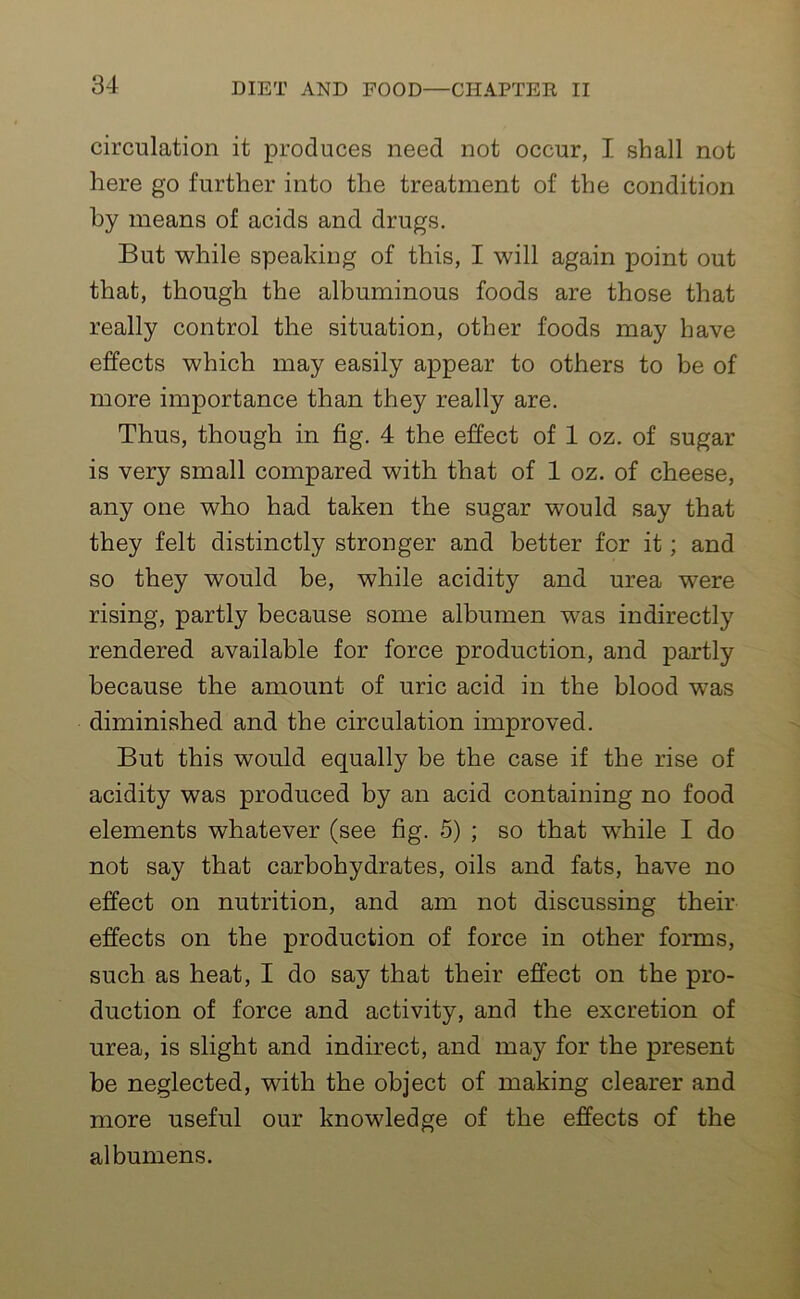 circulation it produces need not occur, I shall not here go further into the treatment of the condition by means of acids and drugs. But while speaking of this, I will again point out that, though the albuminous foods are those that really control the situation, other foods may have effects which may easily appear to others to be of more importance than they really are. Thus, though in fig. 4 the effect of 1 oz. of sugar is very small compared with that of 1 oz. of cheese, any one who had taken the sugar would say that they felt distinctly stronger and better for it; and so they would be, while acidity and urea were rising, partly because some albumen was indirectly rendered available for force production, and partly because the amount of uric acid in the blood was diminished and the circulation improved. But this would equally be the case if the rise of acidity was produced by an acid containing no food elements whatever (see fig. 5) ; so that while I do not say that carbohydrates, oils and fats, have no effect on nutrition, and am not discussing their effects on the production of force in other forms, such as heat, I do say that their effect on the pro- duction of force and activity, and the excretion of urea, is slight and indirect, and may for the present be neglected, with the object of making clearer and more useful our knowledge of the effects of the albumens.