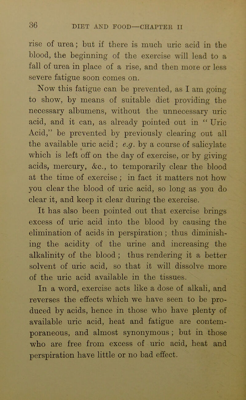 rise of urea; but if there is much uric acid in the blood, the beginning of the exercise will lead to a fall of urea in place of a rise, and then more or less severe fatigue soon comes on. Now this fatigue can be prevented, as I am going to show, by means of suitable diet providing the necessary albumens, without the unnecessary uric acid, and it can, as already pointed out in “ Uric Acid,” be prevented by previously clearing out all the available uric acid ; e.g. by a course of salicylate which is left off on the day of exercise, or by giving acids, mercury, &c., to temporarily clear the blood at the time of exercise ; in fact it matters not how you clear the blood of uric acid, so long as you do clear it, and keep it clear during the exercise. It has also been pointed out that exercise brings excess of uric acid into the blood by causing the elimination of acids in perspiration ; thus diminish- ing the acidity of the urine and increasing the alkalinity of the blood ; thus rendering it a better solvent of uric acid, so that it will dissolve more of the uric acid available in the tissues. In a word, exercise acts like a dose of alkali, and reverses the effects which we have seen to be pro- duced by acids, hence in those who have plenty of available uric acid, heat and fatigue are contem- poraneous, and almost synonymous ; but in those who are free from excess of uric acid, heat and perspiration have little or no bad effect.