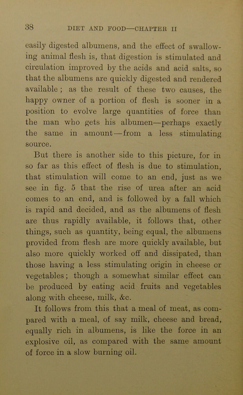 easily digested albumens, and the effect of swallow- ing animal flesh is, that digestion is stimulated and circulation improved by the acids and acid salts, so that the albumens are quickly digested and rendered available ; as the result of these two causes, the happy owner of a portion of flesh is sooner in a position to evolve large quantities of force than the man who gets his albumen—perhaps exactly the same in amount — from a less stimulating source. But there is another side to this picture, for in so far as this effect of flesh is due to stimulation, that stimulation will come to an end, just as we see in fig. 5 that the rise of urea after an acid comes to an end, and is followed by a fall which is rapid and decided, and as the albumens of flesh are thus rapidly available, it follows that, other things, such as quantity, being equal, the albumens provided from flesh are more quickly available, but also more quickly worked off and dissipated, than those having a less stimulating origin in cheese or vegetables; though a somewhat similar effect can be produced by eating acid fruits and vegetables along with cheese, milk, &c. It follows from this that a meal of meat, as com- pared with a meal, of say milk, cheese and bread, equally rich in albumens, is like the force in an explosive oil, as compared with the same amount of force in a slow burning oil.