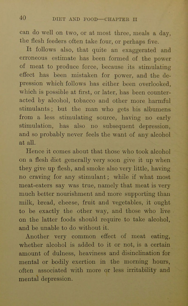 can do well on two, or at most three, meals a day, the flesh feeders often take four, or perhaps five. It follows also, that quite an exaggerated and erroneous estimate has been formed of the power of meat to produce force, because its stimulating effect has been mistaken for power, and the de- pression which follows has either been overlooked, which is possible at first, or later, has been counter- acted by alcohol, tobacco and other more harmful stimulants; but the man who gets his albumens from a less stimulating source, having no early stimulation, has also no subsequent depression, and so probably never feels the want of any alcohol at all. Hence it comes about that those who took alcohol on a flesh diet generally very soon give it up w-hen they give up flesh, and smoke also very little, having no craving for any stimulant; while if what most meat-eaters say was true, namely that meat is very much better nourishment and more supporting than milk, bread, cheese, fruit and vegetables, it ought to be exactly the other way, and those who live on the latter foods should require to take alcohol, and be unable to do without it. Another very common effect of meat eating, whether alcohol is added to it or not, is a certain amount of dulness, heaviness and disinclination for mental or bodily exertion in the morning hours, often associated with more or less irritability and mental depression.