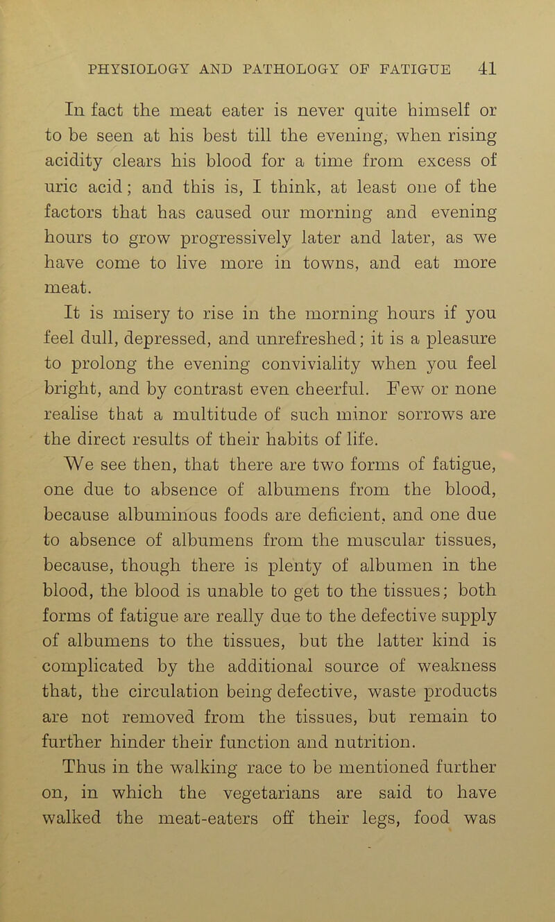 In fact the meat eater is never quite himself or to be seen at his best till the evening, when rising acidity clears his blood for a time from excess of uric acid; and this is, I think, at least one of the factors that has caused our morning and evening hours to grow progressively later and later, as we have come to live more in towns, and eat more meat. It is misery to rise in the morning hours if you feel dull, depressed, and unrefreshed; it is a pleasure to prolong the evening conviviality when you feel bright, and by contrast even cheerful. Few or none realise that a multitude of such minor sorrows are the direct results of their habits of life. We see then, that there are two forms of fatigue, one due to absence of albumens from the blood, because albuminous foods are deficient, and one due to absence of albumens from the muscular tissues, because, though there is plenty of albumen in the blood, the blood is unable to get to the tissues; both forms of fatigue are really due to the defective supply of albumens to the tissues, but the latter kind is complicated by the additional source of weakness that, the circulation being defective, waste products are not removed from the tissues, but remain to further hinder their function and nutrition. Thus in the walking race to be mentioned further on, in which the vegetarians are said to have walked the meat-eaters off their legs, food was