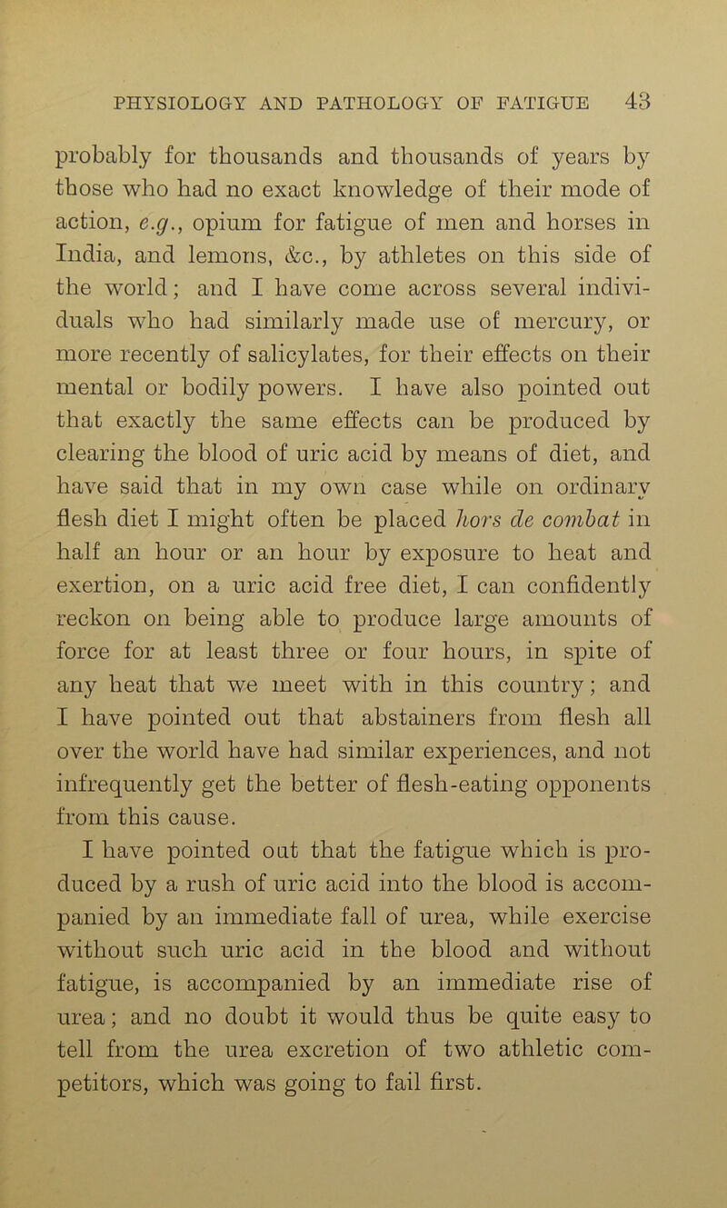 probably for thousands and thousands of years by those who had no exact knowledge of their mode of action, e.g., opium for fatigue of men and horses in India, and lemons, &c., by athletes on this side of the world; and I have come across several indivi- duals who had similarly made use of mercury, or more recently of salicylates, for their effects on their mental or bodily powers. I have also pointed out that exactly the same effects can be produced by clearing the blood of uric acid by means of diet, and have said that in my own case while on ordinary flesh diet I might often be placed hors de combat in half an hour or an hour by exposure to heat and exertion, on a uric acid free diet, I can confidently reckon on being able to produce large amounts of force for at least three or four hours, in spite of any heat that we meet with in this country; and I have pointed out that abstainers from flesh all over the world have had similar experiences, and not infrequently get the better of flesh-eating opponents from this cause. I have pointed out that the fatigue which is pro- duced by a rush of uric acid into the blood is accom- panied by an immediate fall of urea, while exercise without such uric acid in the blood and without fatigue, is accompanied by an immediate rise of urea; and no doubt it would thus be quite easy to tell from the urea excretion of two athletic com- petitors, which was going to fail first.