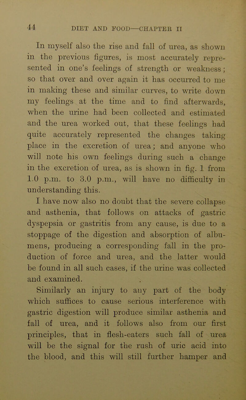 In myself also the rise and fall of urea, as shown in the previous figures, is most accurately repre- sented in one’s feelings of strength or weakness; so that over and over again it has occurred to me in making these and similar curves, to write down my feelings at the time and to find afterwards, when the urine had been collected and estimated and the urea worked out, that these feelings had quite accurately represented the changes taking place in the excretion of urea; and anyone who will note his own feelings during such a change in the excretion of urea, as is shown in fig. 1 from 1.0 p.m. to 3.0 p.m., will have no difficulty in understanding this. I have now also no doubt that the severe collapse and asthenia, that follows on attacks of gastric dyspepsia or gastritis from any cause, is due to a stoppage of the digestion and absorption of albu- mens, producing a corresponding fall in the pro- duction of force and urea, and the latter would be found in all such cases, if the urine was collected and examined. Similarly an injury to any part of the body which suffices to cause serious interference with gastric digestion will produce similar asthenia and fall of urea, and it follows also from our first principles, that in flesh-eaters such fall of urea will be the signal for the rush of uric acid into the blood, and this will still further hamper and