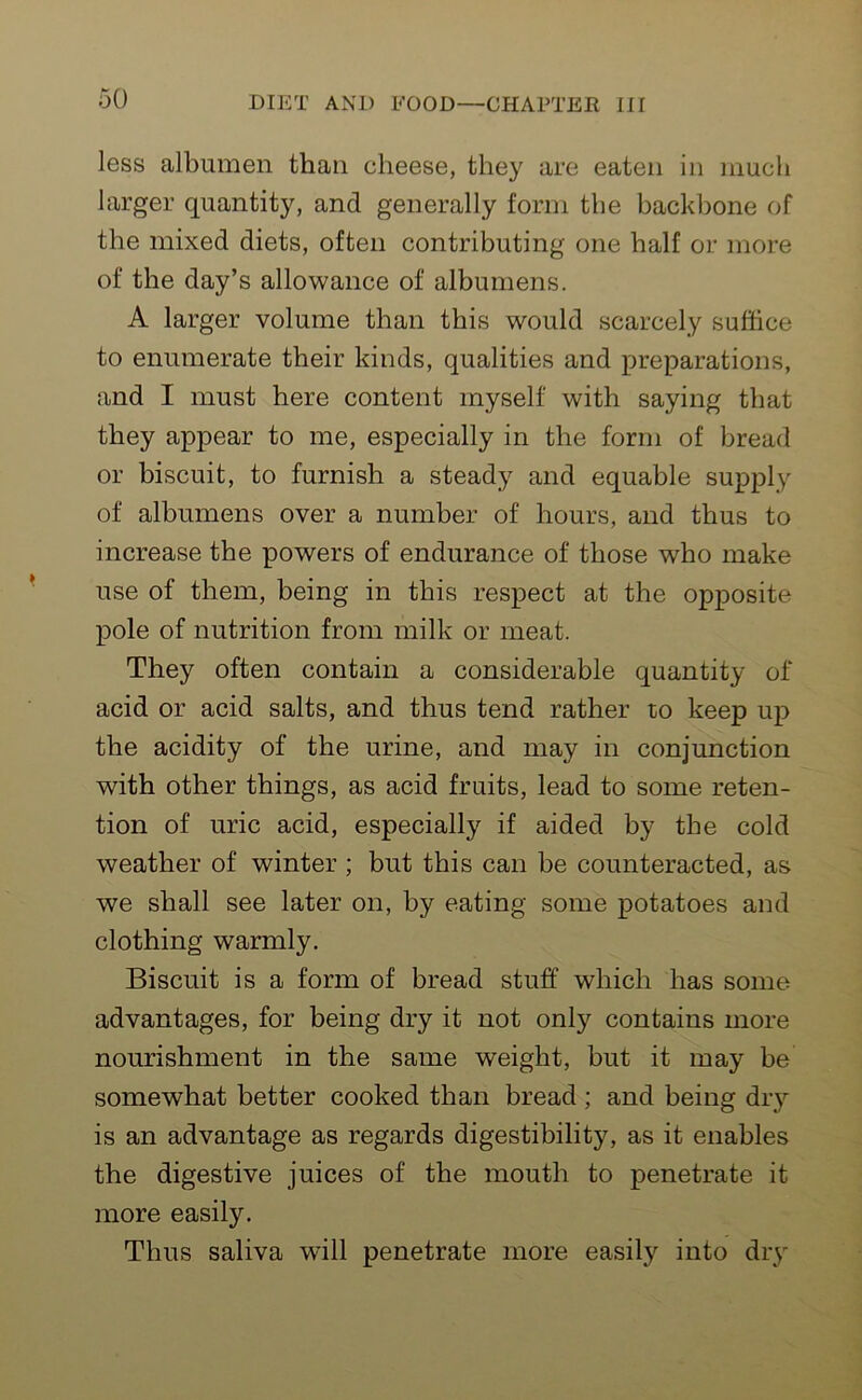 less albumen than cheese, they are eaten in much larger quantity, and generally form the backbone of the mixed diets, often contributing one half or more of the day’s allowance of albumens. A larger volume than this would scarcely suffice to enumerate their kinds, qualities and preparations, and I must here content myself with saying that they appear to me, especially in the form of bread or biscuit, to furnish a steady and equable supply of albumens over a number of hours, and thus to increase the powers of endurance of those who make use of them, being in this respect at the opposite pole of nutrition from milk or meat. They often contain a considerable quantity of acid or acid salts, and thus tend rather to keep up the acidity of the urine, and may in conjunction with other things, as acid fruits, lead to some reten- tion of uric acid, especially if aided by the cold weather of winter ; but this can be counteracted, as we shall see later on, by eating some potatoes and clothing warmly. Biscuit is a form of bread stuff which has some advantages, for being dry it not only contains more nourishment in the same weight, but it may be somewhat better cooked than bread ; and being dry is an advantage as regards digestibility, as it enables the digestive juices of the mouth to penetrate it more easily. Thus saliva will penetrate more easily into dry