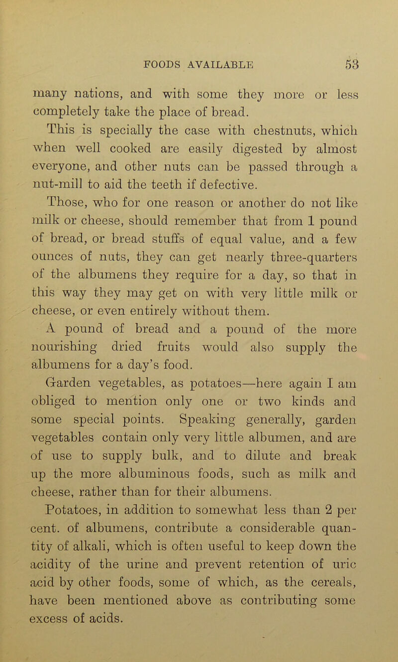 many nations, and with some they more or less completely take the place of bread. This is specially the case with chestnuts, which when well cooked are easily digested by almost everyone, and other nuts can be passed through a nut-mill to aid the teeth if defective. Those, who for one reason or another do not like milk or cheese, should remember that from 1 pound of bread, or bread stuffs of equal value, and a few ounces of nuts, they can get nearly three-quarters of the albumens they require for a day, so that in this way they may get on with very little milk or cheese, or even entirely without them. A pound of bread and a pound of the more nourishing dried fruits would also supply the albumens for a day’s food. Garden vegetables, as potatoes—here again I am obliged to mention only one or two kinds and some special points. Speaking generally, garden vegetables contain only very little albumen, and are of use to supply bulk, and to dilute and break up the more albuminous foods, such as milk and cheese, rather than for their albumens. Potatoes, in addition to somewhat less than 2 per cent, of albumens, contribute a considerable quan- tity of alkali, which is often useful to keep down the acidity of the urine and prevent retention of uric acid by other foods, some of which, as the cereals, have been mentioned above as contributing some excess of acids.