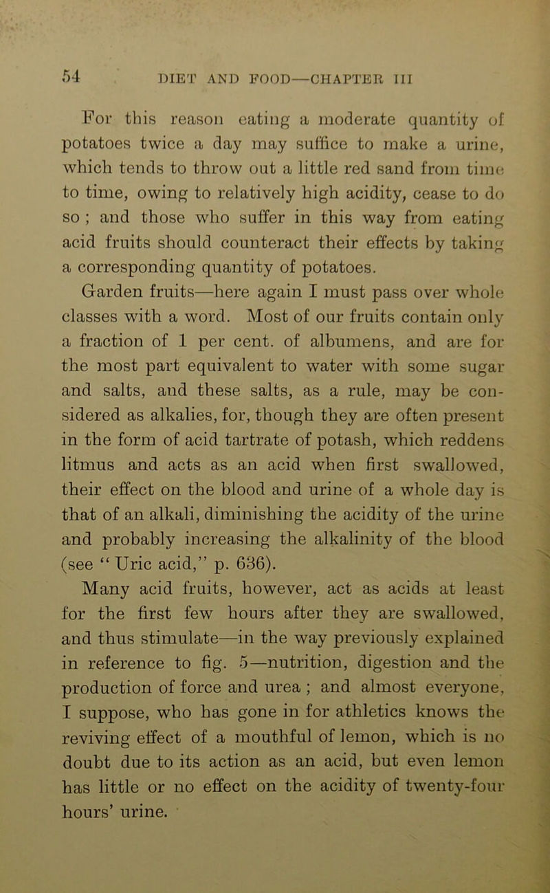 For this reason eating a moderate quantity of potatoes twice a day may suffice to make a urine, which tends to throw out a little red sand from time to time, owing to relatively high acidity, cease to do so ; and those who suffer in this way from eating acid fruits should counteract their effects by taking a corresponding quantity of potatoes. Garden fruits—here again I must pass over whole classes with a word. Most of our fruits contain only a fraction of 1 per cent, of albumens, and are for the most part equivalent to water with some sugar and salts, and these salts, as a rule, may be con- sidered as alkalies, for, though they are often present in the form of acid tartrate of potash, which reddens litmus and acts as an acid when first swallowed, their effect on the blood and urine of a whole day is that of an alkali, diminishing the acidity of the urine and probably increasing the alkalinity of the blood (see “ Uric acid,” p. 636). Many acid fruits, however, act as acids at least for the first few hours after they are swTallowed, and thus stimulate—in the way previously explained in reference to fig. 5—nutrition, digestion and the production of force and urea ; and almost everyone, I suppose, who has gone in for athletics knows the reviving effect of a mouthful of lemon, which is no doubt due to its action as an acid, but even lemon has little or no effect on the acidity of twenty-four hours’ urine.