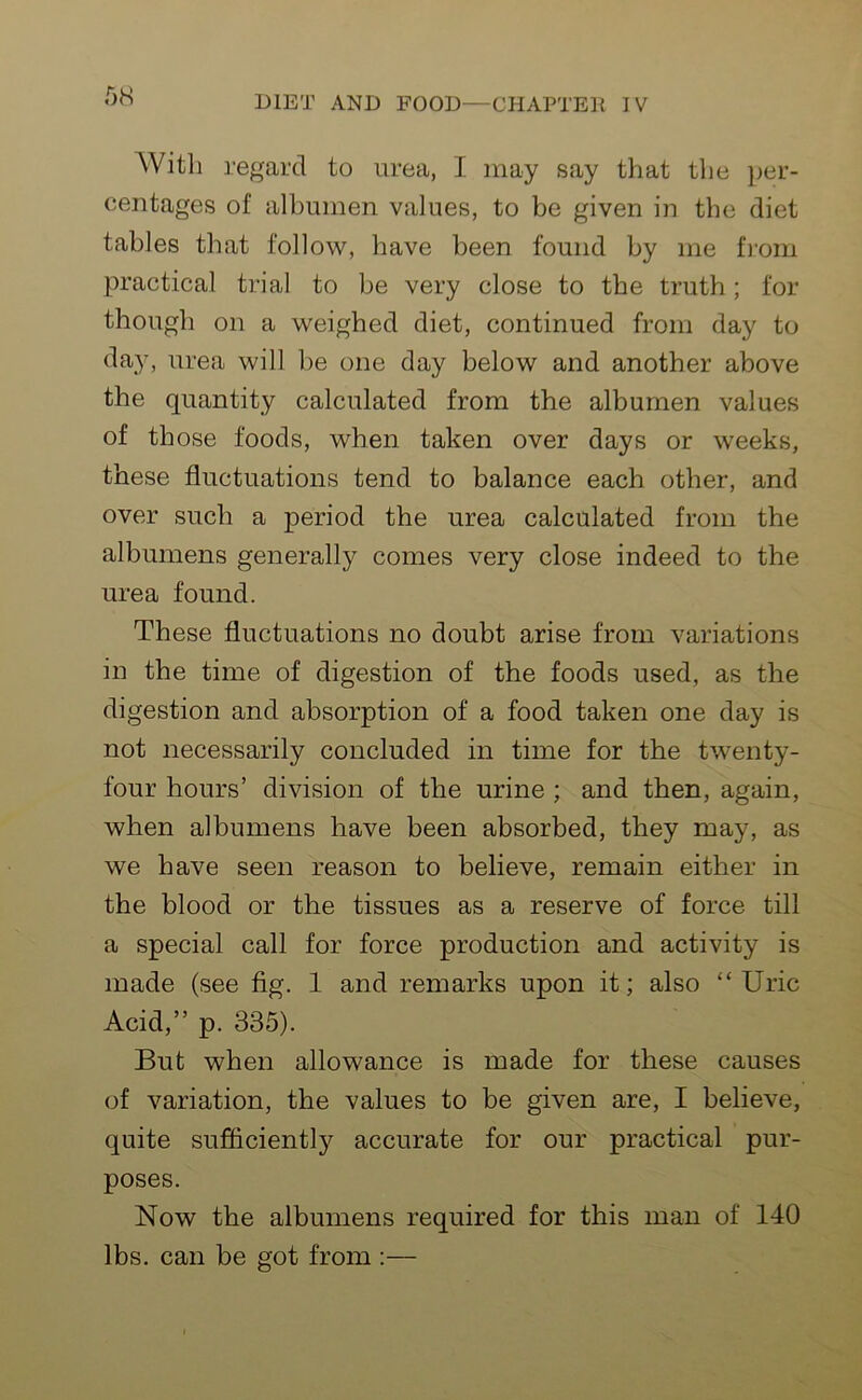 Witli regard to urea, I may say that the per- centages of albumen values, to be given in the diet tables that follow, have been found by me from practical trial to be very close to the truth; for though on a weighed diet, continued from day to day, urea will be one day below and another above the quantity calculated from the albumen values of those foods, when taken over days or weeks, these fluctuations tend to balance each other, and over such a period the urea calculated from the albumens generally comes very close indeed to the urea found. These fluctuations no doubt arise from variations in the time of digestion of the foods used, as the digestion and absorption of a food taken one day is not necessarily concluded in time for the twenty- four hours’ division of the urine ; and then, again, when albumens have been absorbed, they may, as we have seen reason to believe, remain either in the blood or the tissues as a reserve of force till a special call for force production and activity is made (see fig. 1 and remarks upon it; also “Uric Acid,” p. 335). But when allowance is made for these causes of variation, the values to be given are, I believe, quite sufficiently accurate for our practical pur- poses. Now the albumens required for this man of 140 lbs. can be got from :—