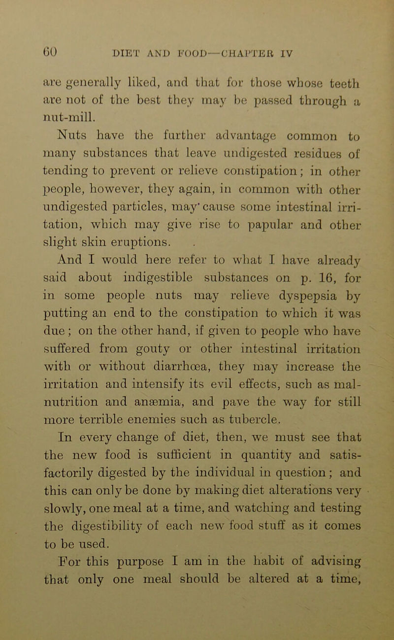 are generally liked, and that for those whose teeth are not of the best they may be passed through a nut-mill. Nuts have the further advantage common to many substances that leave undigested residues of tending to prevent or relieve constipation; in other people, however, they again, in common with other undigested particles, may* cause some intestinal irri- tation, which may give rise to papular and other slight skin eruptions. And I would here refer to what I have already said about indigestible substances on p. 16, for in some people nuts may relieve dyspepsia by putting an end to the constipation to which it was due; on the other hand, if given to people who have suffered from gouty or other intestinal irritation with or without diarrhoea, they may increase the irritation and intensify its evil effects, such as mal- nutrition and anaemia, and pave the way for still more terrible enemies such as tubercle. In every change of diet, then, we must see that the new food is sufficient in quantity and satis- factorily digested by the individual in question ; and this can ontybe done b}^ making diet alterations very slowly, one meal at a time, and watching and testing the digestibility of each new food stuff as it comes to be used. For this purpose I am in the habit of advising that only one meal should be altered at a time,