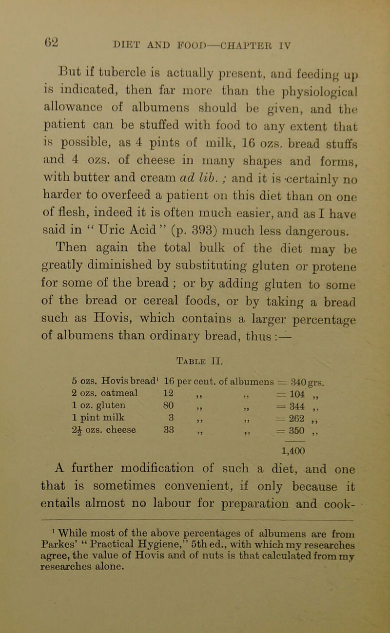 Blit if tubercle is actually present, and feeding up is indicated, then far more than the physiological allowance of albumens should be given, and the patient can be stuffed with food to any extent that is possible, as 4 pints of milk, 16 ozs. bread stuffs and 4 ozs. of cheese in many shapes and forms, with butter and cream ad lib. ; and it is -certainly no harder to overfeed a patient on this diet than on one of flesh, indeed it is often much easier, and as I have said in “ Uric Acid ” (p. 393) much less dangerous. Then again the total bulk of the diet may be greatly diminished by substituting gluten or protene for some of the bread ; or by adding gluten to some of the bread or cereal foods, or by taking a bread such as Hovis, which contains a larger percentage of albumens than ordinary bread, thus :— Table II. 5 ozs. Hovis bread1 16 per cent, of albumens — 340 grs. 2 ozs. oatmeal 12 J 5 „ — 104 „ 1 oz. gluten 80 yy „ - 344 „ 1 pint milk 3 y y ,, 262 ,, 2J ozs. cheese 33 yy ,, = 350 ,, 1,400 A further modification of such a diet, and one that is sometimes convenient, if only because it entails almost no labour for preparation and cook- 1 While most of the above percentages of albumens are from Parkes’ “ Practical Hygiene,” 5th ed., with which my researches agree, the value of Hovis and of nuts is that calculated from my researches alone.