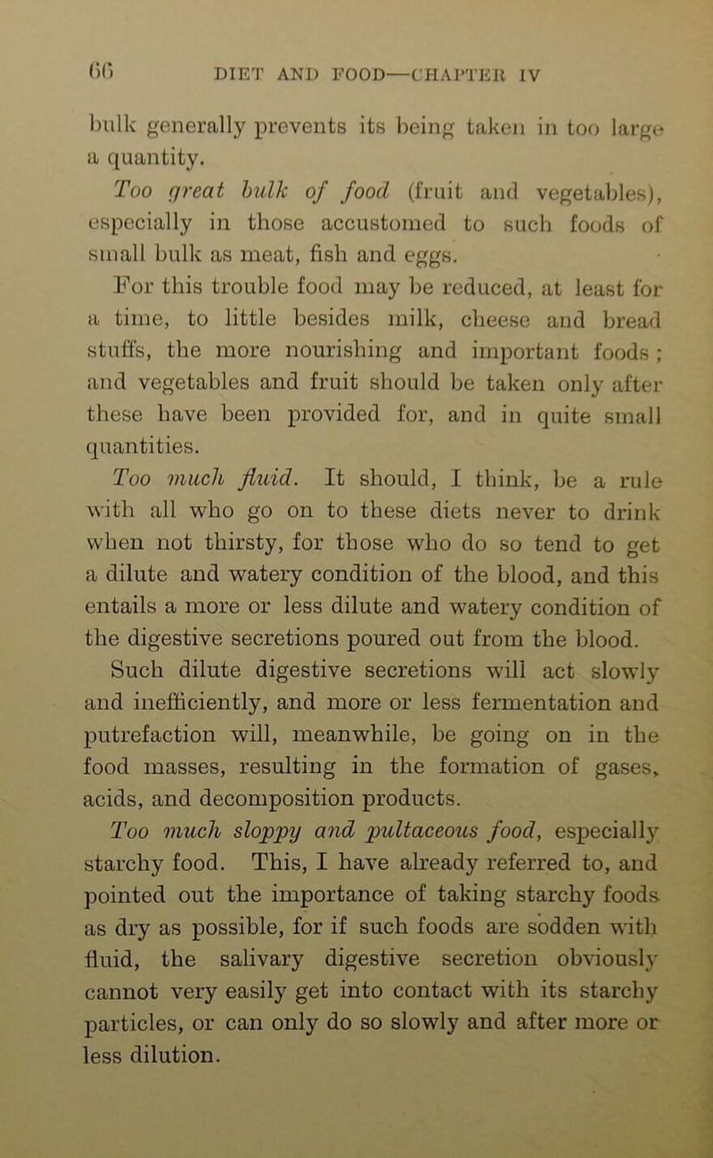 (•)(*. bulk generally prevents its being taken in too large a quantity. Too great bulk of food (fruit and vegetables), especially in those accustomed to such foods of small bulk as meat, fish and eggs. For this trouble food may be reduced, at least for a time, to little besides milk, cheese and bread stuffs, the more nourishing and important foods ; and vegetables and fruit should be taken only after these have been provided for, and in quite small quantities. Too much fluid. It should, I think, be a rule with all who go on to these diets never to drink when not thirsty, for those who do so tend to get a dilute and watery condition of the blood, and this entails a more or less dilute and watery condition of the digestive secretions poured out from the blood. Such dilute digestive secretions will act slowly and inefficiently, and more or less fermentation and putrefaction will, meanwhile, be going on in the food masses, resulting in the formation of gases,, acids, and decomposition products. Too much sloppy and pultaceous food, especially starchy food. This, I have already referred to, and pointed out the importance of taking starchy foods- as dry as possible, for if such foods are sodden with fluid, the salivary digestive secretion obviously cannot very easily get into contact with its starchy particles, or can only do so slowly and after more or less dilution.